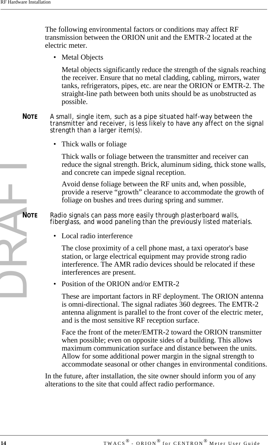 DRAFT14 TWACS® - ORION® for CENTRON® Meter User GuideRF Hardware InstallationThe following environmental factors or conditions may affect RF transmission between the ORION unit and the EMTR-2 located at the electric meter. • Metal ObjectsMetal objects significantly reduce the strength of the signals reaching the receiver. Ensure that no metal cladding, cabling, mirrors, water tanks, refrigerators, pipes, etc. are near the ORION or EMTR-2. The straight-line path between both units should be as unobstructed as possible. NOTEA small, single item, such as a pipe situated half-way between the transmitter and receiver, is less likely to have any affect on the signal strength than a larger item(s). • Thick walls or foliageThick walls or foliage between the transmitter and receiver can reduce the signal strength. Brick, aluminum siding, thick stone walls, and concrete can impede signal reception.Avoid dense foliage between the RF units and, when possible, provide a reserve “growth” clearance to accommodate the growth of foliage on bushes and trees during spring and summer. NOTERadio signals can pass more easily through plasterboard walls, fiberglass, and wood paneling than the previously listed materials.• Local radio interferenceThe close proximity of a cell phone mast, a taxi operator&apos;s base station, or large electrical equipment may provide strong radio interference. The AMR radio devices should be relocated if these interferences are present.• Position of the ORION and/or EMTR-2These are important factors in RF deployment. The ORION antenna is omni-directional. The signal radiates 360 degrees. The EMTR-2 antenna alignment is parallel to the front cover of the electric meter, and is the most sensitive RF reception surface. Face the front of the meter/EMTR-2 toward the ORION transmitter when possible; even on opposite sides of a building. This allows maximum communication surface and distance between the units. Allow for some additional power margin in the signal strength to accommodate seasonal or other changes in environmental conditions.In the future, after installation, the site owner should inform you of any alterations to the site that could affect radio performance.