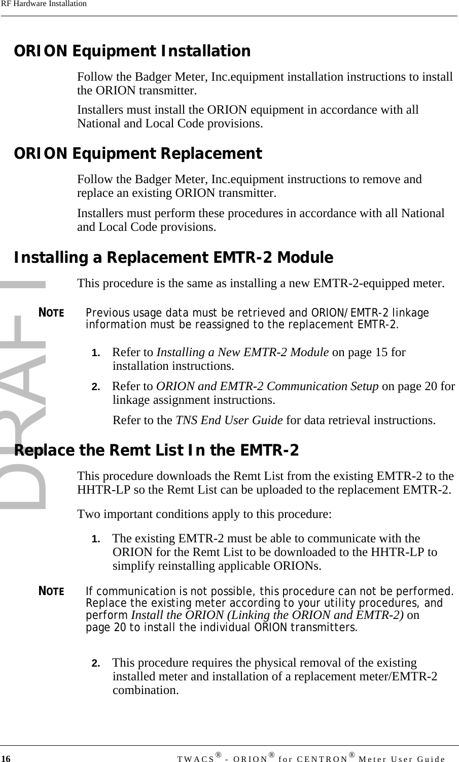 DRAFT16 TWACS® - ORION® for CENTRON® Meter User GuideRF Hardware InstallationORION Equipment InstallationFollow the Badger Meter, Inc.equipment installation instructions to install the ORION transmitter.Installers must install the ORION equipment in accordance with all National and Local Code provisions. ORION Equipment ReplacementFollow the Badger Meter, Inc.equipment instructions to remove and replace an existing ORION transmitter.Installers must perform these procedures in accordance with all National and Local Code provisions. Installing a Replacement EMTR-2 ModuleThis procedure is the same as installing a new EMTR-2-equipped meter. NOTEPrevious usage data must be retrieved and ORION/EMTR-2 linkage information must be reassigned to the replacement EMTR-2. 1.   Refer to Installing a New EMTR-2 Module on page 15 for installation instructions.2.   Refer to ORION and EMTR-2 Communication Setup on page 20 for linkage assignment instructions.Refer to the TNS End User Guide for data retrieval instructions.Replace the Remt List In the EMTR-2 This procedure downloads the Remt List from the existing EMTR-2 to the HHTR-LP so the Remt List can be uploaded to the replacement EMTR-2.Two important conditions apply to this procedure:1.   The existing EMTR-2 must be able to communicate with the ORION for the Remt List to be downloaded to the HHTR-LP to simplify reinstalling applicable ORIONs. NOTEIf communication is not possible, this procedure can not be performed. Replace the existing meter according to your utility procedures, and perform Install the ORION (Linking the ORION and EMTR-2) on page 20 to install the individual ORION transmitters. 2.   This procedure requires the physical removal of the existing installed meter and installation of a replacement meter/EMTR-2 combination. 