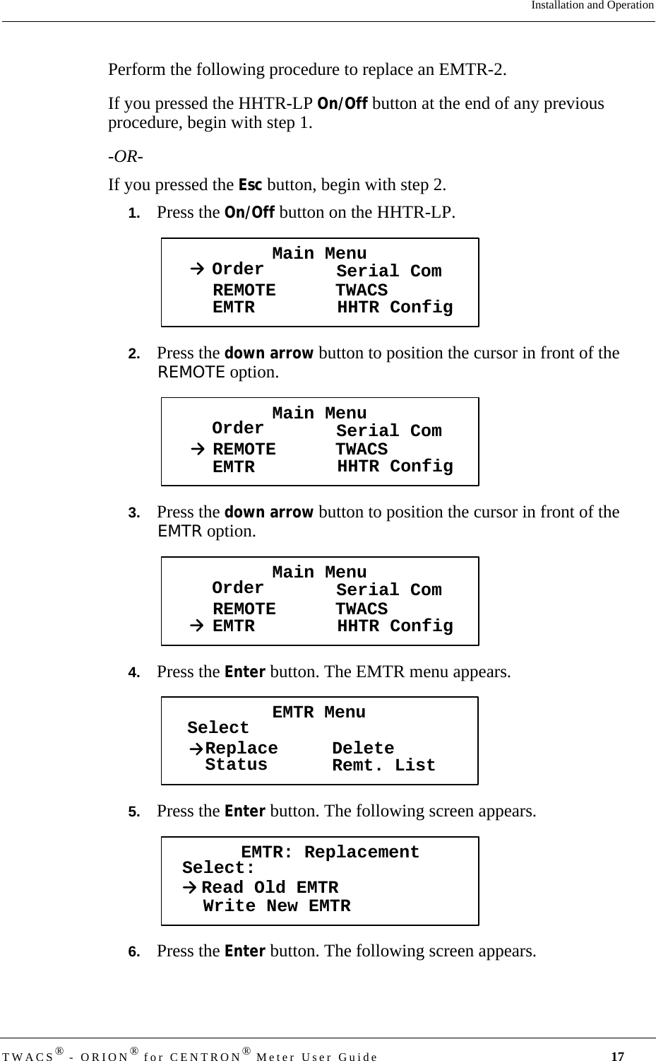 DRAFTTWACS® - ORION® for CENTRON® Meter User Guide 17Installation and OperationPerform the following procedure to replace an EMTR-2. If you pressed the HHTR-LP On/Off button at the end of any previous procedure, begin with step 1. -OR-If you pressed the Esc button, begin with step 2. 1.   Press the On/Off button on the HHTR-LP. 2.   Press the down arrow button to position the cursor in front of the REMOTE option.3.   Press the down arrow button to position the cursor in front of the EMTR option.4.   Press the Enter button. The EMTR menu appears.5.   Press the Enter button. The following screen appears.6.   Press the Enter button. The following screen appears.Main MenuOrder Serial ComREMOTEEMTR TWACSHHTR ConfigMain MenuOrder Serial ComREMOTEEMTR TWACSHHTR ConfigMain MenuOrder Serial ComREMOTEEMTR TWACSHHTR ConfigEMTR MenuSelectStatusReplace DeleteRemt. ListEMTR: ReplacementSelect:Read Old EMTRWrite New EMTR