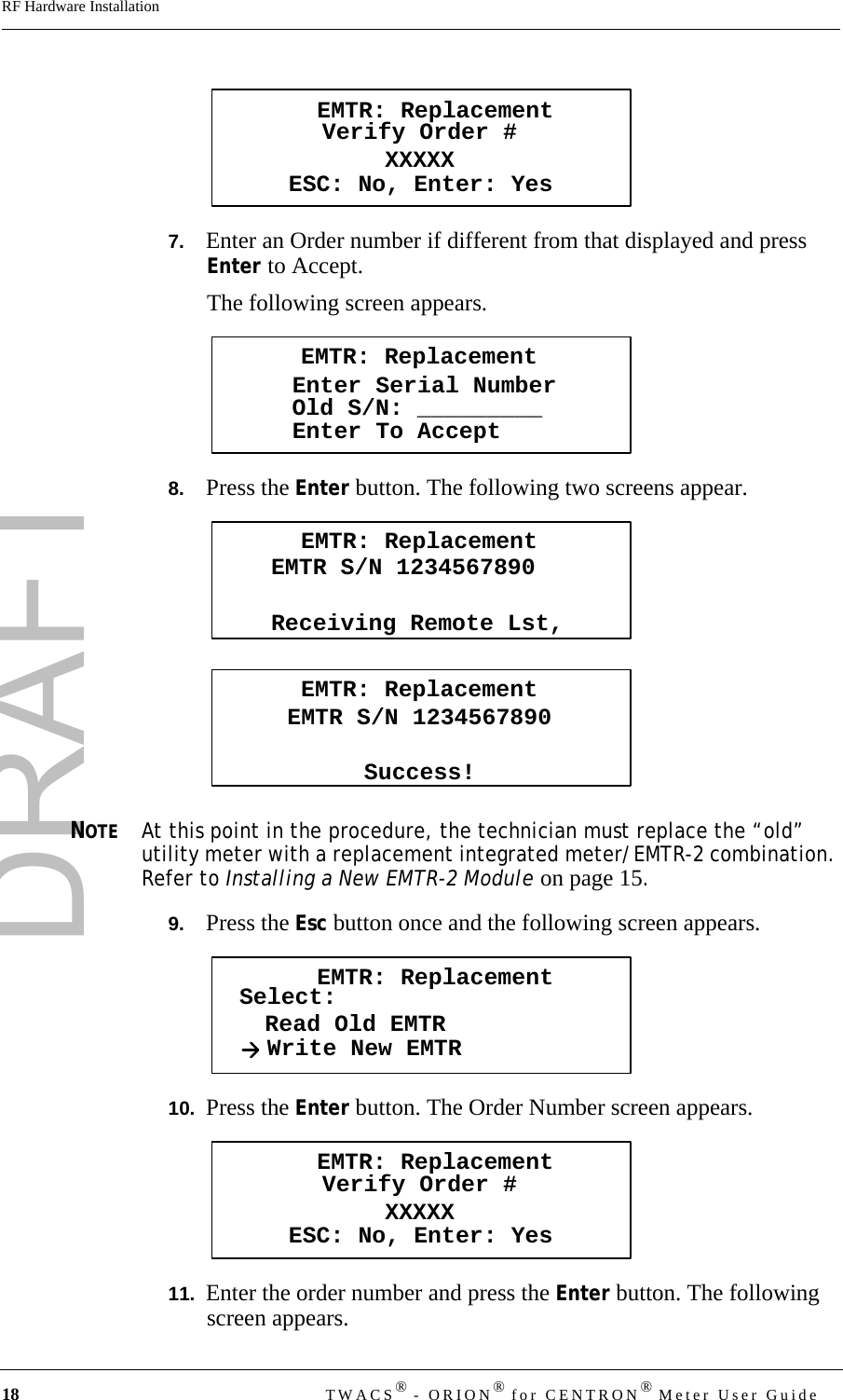 DRAFT18 TWACS® - ORION® for CENTRON® Meter User GuideRF Hardware Installation7.   Enter an Order number if different from that displayed and press Enter to Accept.The following screen appears.8.   Press the Enter button. The following two screens appear.NOTEAt this point in the procedure, the technician must replace the “old” utility meter with a replacement integrated meter/EMTR-2 combination. Refer to Installing a New EMTR-2 Module on page 15.9.   Press the Esc button once and the following screen appears.10.  Press the Enter button. The Order Number screen appears.11.  Enter the order number and press the Enter button. The following screen appears.EMTR: ReplacementVerify Order #XXXXXESC: No, Enter: YesEMTR: ReplacementEnter Serial NumberEnter To AcceptOld S/N: _________EMTR: ReplacementEMTR S/N 1234567890Receiving Remote Lst,EMTR: ReplacementEMTR S/N 1234567890Success!EMTR: ReplacementSelect:Read Old EMTRWrite New EMTREMTR: ReplacementVerify Order #XXXXXESC: No, Enter: Yes