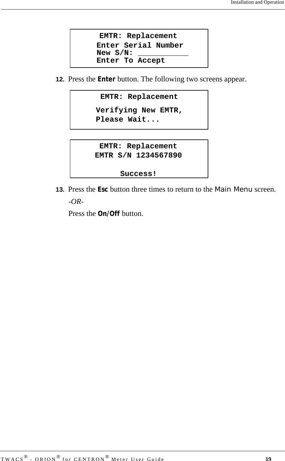 DRAFTTWACS® - ORION® for CENTRON® Meter User Guide 19Installation and Operation12.  Press the Enter button. The following two screens appear.13.  Press the Esc button three times to return to the Main Menu screen. -OR-Press the On/Off button.EMTR: ReplacementEnter Serial NumberEnter To AcceptNew S/N: ___________EMTR: ReplacementVerifying New EMTR,Please Wait...EMTR: ReplacementEMTR S/N 1234567890Success!