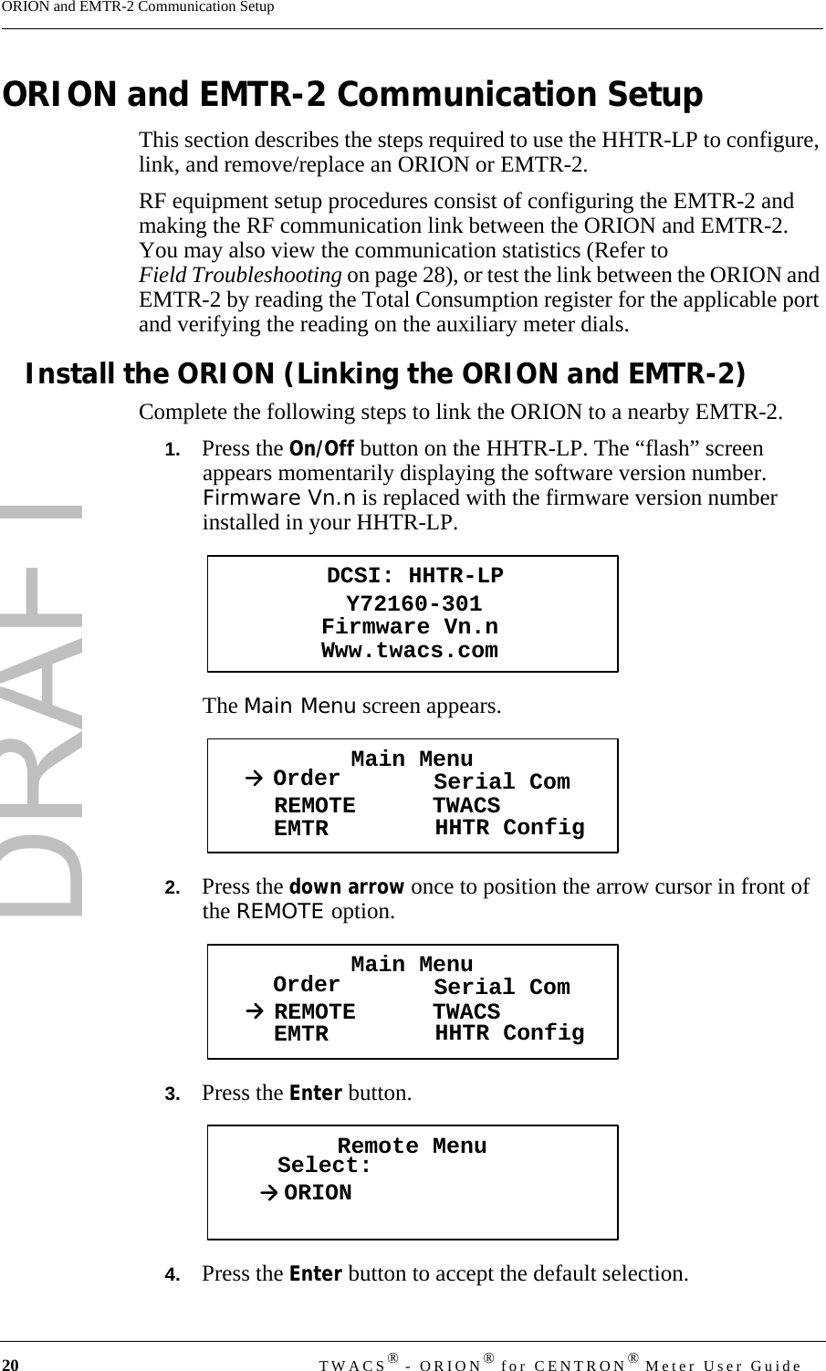 DRAFT20 TWACS® - ORION® for CENTRON® Meter User GuideORION and EMTR-2 Communication SetupORION and EMTR-2 Communication SetupThis section describes the steps required to use the HHTR-LP to configure, link, and remove/replace an ORION or EMTR-2. RF equipment setup procedures consist of configuring the EMTR-2 and making the RF communication link between the ORION and EMTR-2. You may also view the communication statistics (Refer to Field Troubleshooting on page 28), or test the link between the ORION and EMTR-2 by reading the Total Consumption register for the applicable port and verifying the reading on the auxiliary meter dials.Install the ORION (Linking the ORION and EMTR-2)Complete the following steps to link the ORION to a nearby EMTR-2.1.   Press the On/Off button on the HHTR-LP. The “flash” screen appears momentarily displaying the software version number. Firmware Vn.n is replaced with the firmware version number installed in your HHTR-LP.The Main Menu screen appears.2.   Press the down arrow once to position the arrow cursor in front of the REMOTE option.3.   Press the Enter button. 4.   Press the Enter button to accept the default selection.DCSI: HHTR-LPY72160-301Www.twacs.comFirmware Vn.nMain MenuOrder Serial ComREMOTEEMTR TWACSHHTR ConfigMain MenuOrder Serial ComREMOTEEMTR TWACSHHTR ConfigRemote MenuSelect:ORION