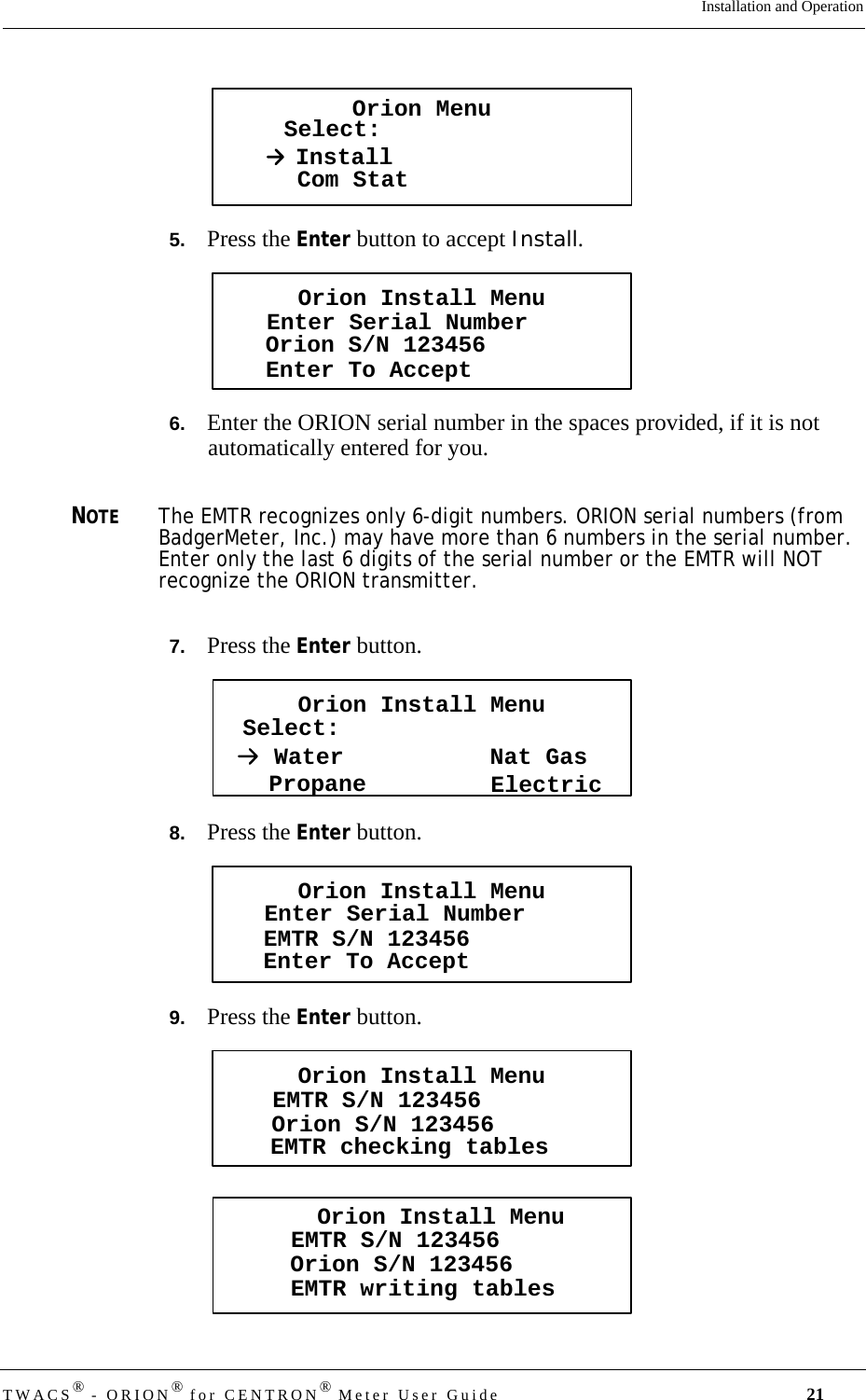 DRAFTTWACS® - ORION® for CENTRON® Meter User Guide 21Installation and Operation5.   Press the Enter button to accept Install.6.   Enter the ORION serial number in the spaces provided, if it is not automatically entered for you.NOTEThe EMTR recognizes only 6-digit numbers. ORION serial numbers (from BadgerMeter, Inc.) may have more than 6 numbers in the serial number. Enter only the last 6 digits of the serial number or the EMTR will NOT recognize the ORION transmitter.7.   Press the Enter button.8.   Press the Enter button.9.   Press the Enter button.Orion MenuSelect:InstallCom StatOrion Install MenuEnter Serial NumberEnter To AcceptOrion S/N 123456Orion Install MenuSelect:PropaneWaterElectricNat GasOrion Install MenuEnter Serial NumberEnter To AcceptEMTR S/N 123456Orion Install MenuEMTR checking tablesEMTR S/N 123456Orion S/N 123456Orion Install MenuEMTR writing tablesEMTR S/N 123456Orion S/N 123456
