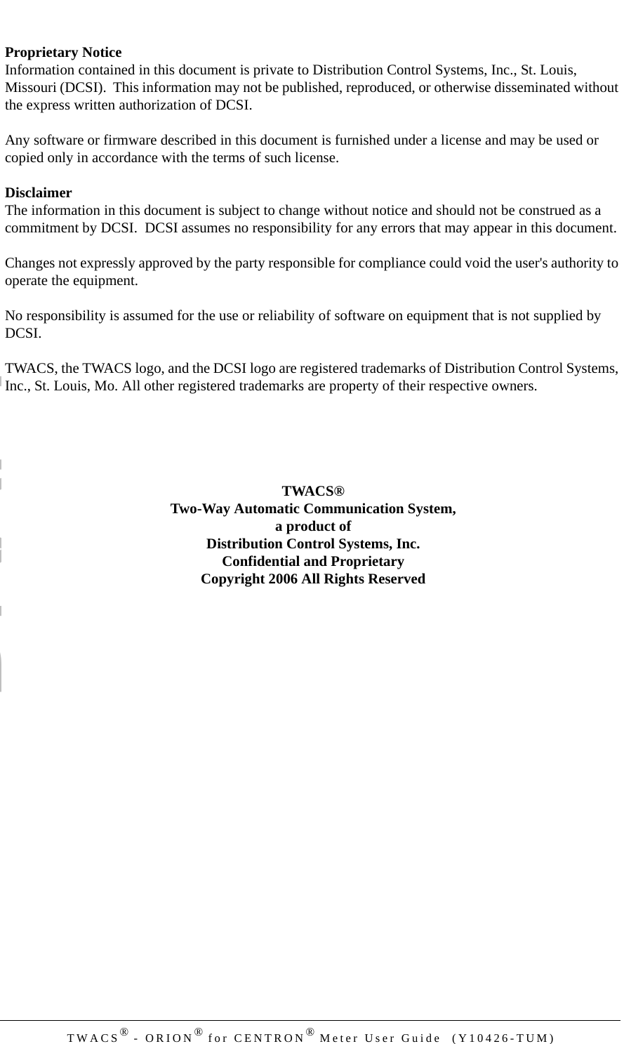 DRAFTTWACS® - ORION® for CENTRON® Meter User Guide  (Y10426-TUM)Proprietary NoticeInformation contained in this document is private to Distribution Control Systems, Inc., St. Louis, Missouri (DCSI).  This information may not be published, reproduced, or otherwise disseminated without the express written authorization of DCSI.Any software or firmware described in this document is furnished under a license and may be used or copied only in accordance with the terms of such license.DisclaimerThe information in this document is subject to change without notice and should not be construed as a commitment by DCSI.  DCSI assumes no responsibility for any errors that may appear in this document.Changes not expressly approved by the party responsible for compliance could void the user&apos;s authority to operate the equipment.No responsibility is assumed for the use or reliability of software on equipment that is not supplied by DCSI.TWACS, the TWACS logo, and the DCSI logo are registered trademarks of Distribution Control Systems, Inc., St. Louis, Mo. All other registered trademarks are property of their respective owners.TWACS®Two-Way Automatic Communication System,a product ofDistribution Control Systems, Inc.Confidential and ProprietaryCopyright 2006 All Rights Reserved