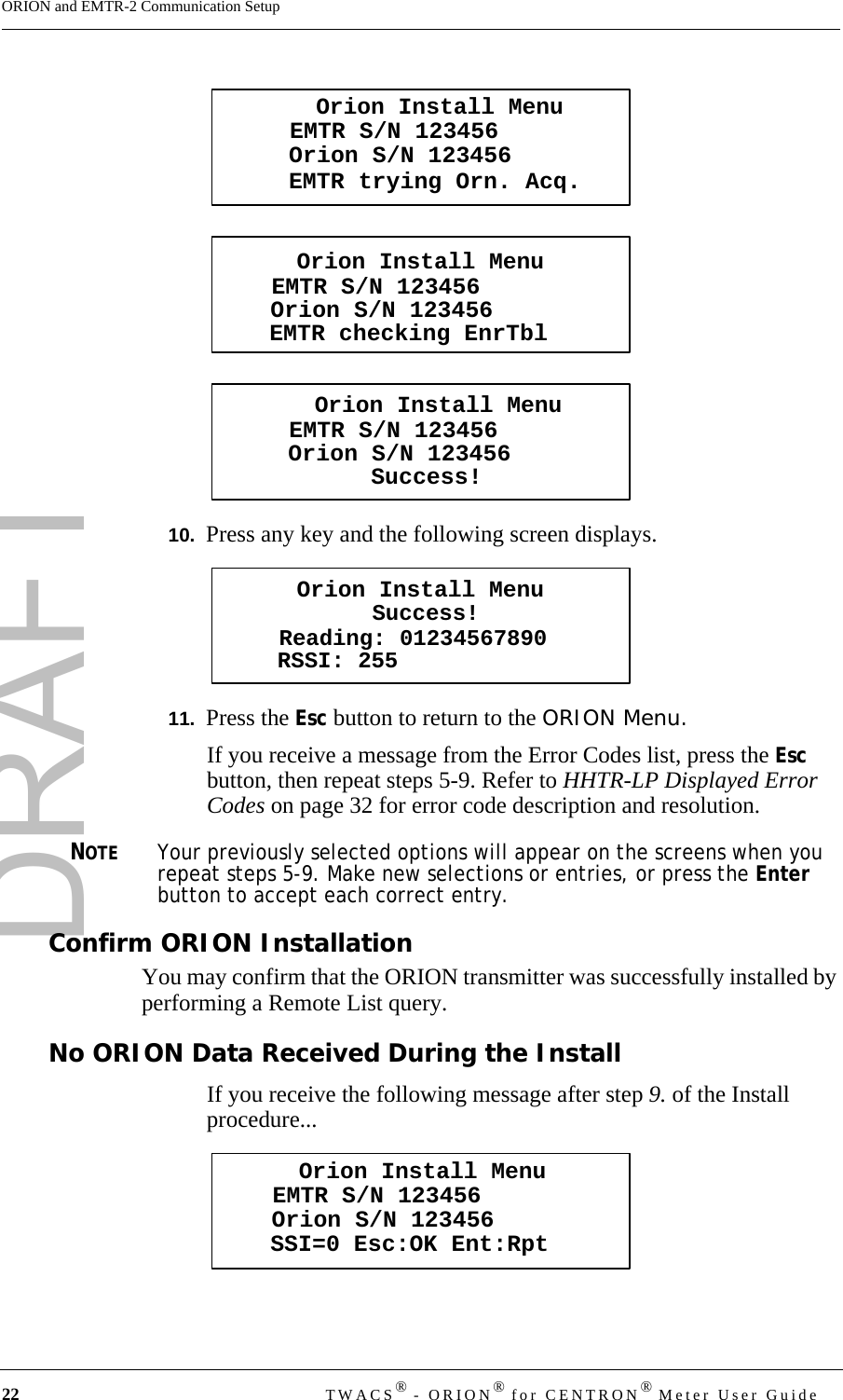 DRAFT22 TWACS® - ORION® for CENTRON® Meter User GuideORION and EMTR-2 Communication Setup10.  Press any key and the following screen displays.11.  Press the Esc button to return to the ORION Menu. If you receive a message from the Error Codes list, press the Esc button, then repeat steps 5-9. Refer to HHTR-LP Displayed Error Codes on page 32 for error code description and resolution.NOTEYour previously selected options will appear on the screens when you repeat steps 5-9. Make new selections or entries, or press the Enter button to accept each correct entry.Confirm ORION InstallationYou may confirm that the ORION transmitter was successfully installed by performing a Remote List query.No ORION Data Received During the InstallIf you receive the following message after step 9. of the Install procedure...Orion Install MenuEMTR trying Orn. Acq.EMTR S/N 123456Orion S/N 123456Orion Install MenuEMTR checking EnrTblEMTR S/N 123456Orion S/N 123456Orion Install MenuSuccess!EMTR S/N 123456Orion S/N 123456Orion Install MenuSuccess!Reading: 01234567890RSSI: 255Orion Install MenuSSI=0 Esc:OK Ent:RptEMTR S/N 123456Orion S/N 123456