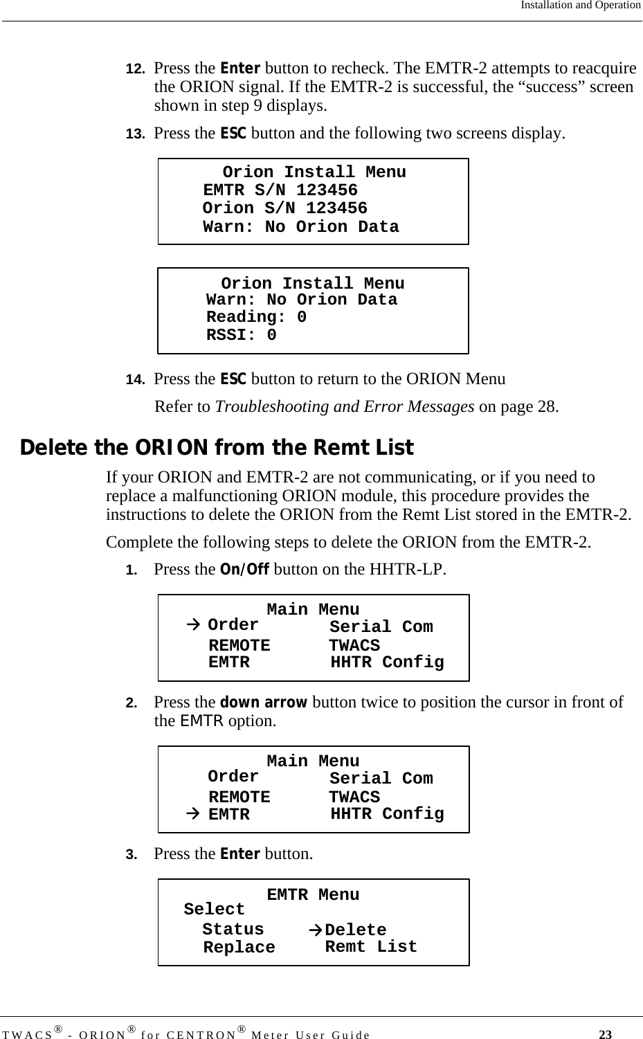 DRAFTTWACS® - ORION® for CENTRON® Meter User Guide 23Installation and Operation12.  Press the Enter button to recheck. The EMTR-2 attempts to reacquire the ORION signal. If the EMTR-2 is successful, the “success” screen shown in step 9 displays. 13.  Press the ESC button and the following two screens display.14.  Press the ESC button to return to the ORION MenuRefer to Troubleshooting and Error Messages on page 28.Delete the ORION from the Remt ListIf your ORION and EMTR-2 are not communicating, or if you need to replace a malfunctioning ORION module, this procedure provides the instructions to delete the ORION from the Remt List stored in the EMTR-2.Complete the following steps to delete the ORION from the EMTR-2.1.   Press the On/Off button on the HHTR-LP. 2.   Press the down arrow button twice to position the cursor in front of the EMTR option.3.   Press the Enter button.Orion Install MenuWarn: No Orion DataEMTR S/N 123456Orion S/N 123456Orion Install MenuWarn: No Orion DataReading: 0RSSI: 0Main MenuOrder Serial ComREMOTEEMTR TWACSHHTR ConfigMain MenuOrder Serial ComREMOTEEMTR TWACSHHTR ConfigEMTR MenuSelectStatusReplace DeleteRemt List