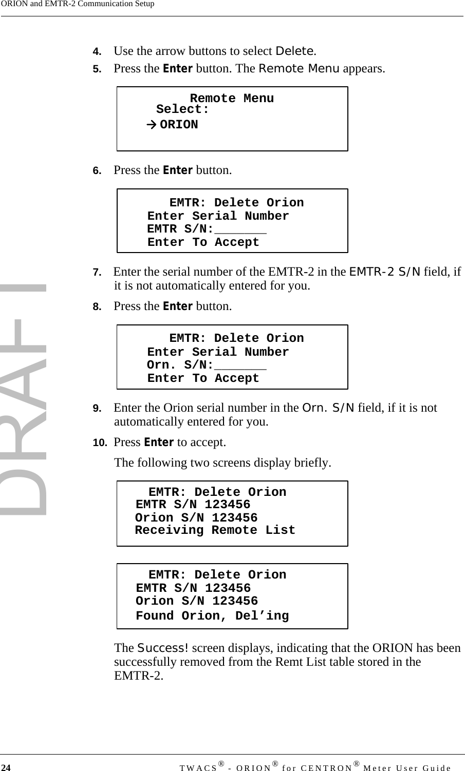 DRAFT24 TWACS® - ORION® for CENTRON® Meter User GuideORION and EMTR-2 Communication Setup4.   Use the arrow buttons to select Delete.5.   Press the Enter button. The Remote Menu appears.6.   Press the Enter button.7.   Enter the serial number of the EMTR-2 in the EMTR-2 S/N field, if it is not automatically entered for you.8.   Press the Enter button.9.   Enter the Orion serial number in the Orn. S/N field, if it is not automatically entered for you.10.  Press Enter to accept.The following two screens display briefly.The Success! screen displays, indicating that the ORION has been successfully removed from the Remt List table stored in the EMTR-2.Remote MenuSelect:ORIONEMTR: Delete OrionEnter Serial NumberEnter To AcceptEMTR S/N:_______EMTR: Delete OrionEnter Serial NumberEnter To AcceptOrn. S/N:_______EMTR: Delete OrionReceiving Remote ListEMTR S/N 123456Orion S/N 123456EMTR: Delete OrionFound Orion, Del’ingEMTR S/N 123456Orion S/N 123456