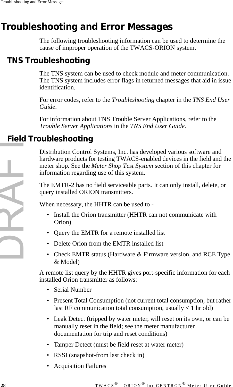 DRAFT28 TWACS® - ORION® for CENTRON® Meter User GuideTroubleshooting and Error MessagesTroubleshooting and Error MessagesThe following troubleshooting information can be used to determine the cause of improper operation of the TWACS-ORION system.TNS TroubleshootingThe TNS system can be used to check module and meter communication. The TNS system includes error flags in returned messages that aid in issue identification.For error codes, refer to the Troubleshooting chapter in the TNS End User Guide.For information about TNS Trouble Server Applications, refer to the Trouble Server Applications in the TNS End User Guide.Field TroubleshootingDistribution Control Systems, Inc. has developed various software and hardware products for testing TWACS-enabled devices in the field and the meter shop. See the Meter Shop Test System section of this chapter for information regarding use of this system.The EMTR-2 has no field serviceable parts. It can only install, delete, or query installed ORION transmitters.When necessary, the HHTR can be used to - • Install the Orion transmitter (HHTR can not communicate with Orion)• Query the EMTR for a remote installed list• Delete Orion from the EMTR installed list• Check EMTR status (Hardware &amp; Firmware version, and RCE Type &amp; Model)A remote list query by the HHTR gives port-specific information for each installed Orion transmitter as follows:• Serial Number• Present Total Consumption (not current total consumption, but rather last RF communication total consumption, usually &lt; 1 hr old)• Leak Detect (tripped by water meter, will reset on its own, or can be manually reset in the field; see the meter manufacturer documentation for trip and reset conditions)• Tamper Detect (must be field reset at water meter)• RSSI (snapshot-from last check in)• Acquisition Failures