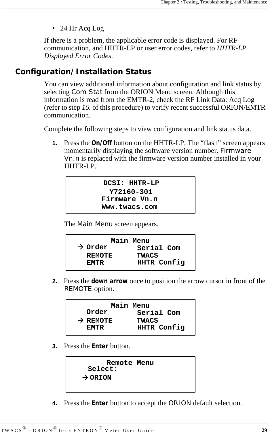 DRAFTTWACS® - ORION® for CENTRON® Meter User Guide 29Chapter 2 • Testing, Troubleshooting, and Maintenance• 24 Hr Acq LogIf there is a problem, the applicable error code is displayed. For RF communication, and HHTR-LP or user error codes, refer to HHTR-LP Displayed Error Codes. Configuration/Installation StatusYou can view additional information about configuration and link status by selecting Com Stat from the ORION Menu screen. Although this information is read from the EMTR-2, check the RF Link Data: Acq Log (refer to step 16. of this procedure) to verify recent successful ORION/EMTR communication. Complete the following steps to view configuration and link status data.1.   Press the On/Off button on the HHTR-LP. The “flash” screen appears momentarily displaying the software version number. Firmware Vn.n is replaced with the firmware version number installed in your HHTR-LP.The Main Menu screen appears.2.   Press the down arrow once to position the arrow cursor in front of the REMOTE option.3.   Press the Enter button. 4.   Press the Enter button to accept the ORION default selection.DCSI: HHTR-LPY72160-301Www.twacs.comFirmware Vn.nMain MenuOrder Serial ComREMOTEEMTR TWACSHHTR ConfigMain MenuOrder Serial ComREMOTEEMTR TWACSHHTR ConfigRemote MenuSelect:ORION