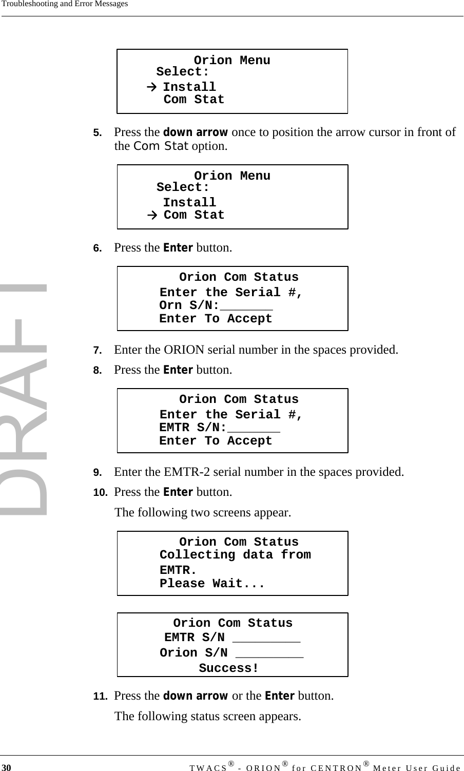 DRAFT30 TWACS® - ORION® for CENTRON® Meter User GuideTroubleshooting and Error Messages5.   Press the down arrow once to position the arrow cursor in front of the Com Stat option.6.   Press the Enter button.7.   Enter the ORION serial number in the spaces provided.8.   Press the Enter button.9.   Enter the EMTR-2 serial number in the spaces provided.10.  Press the Enter button.The following two screens appear.11.  Press the down arrow or the Enter button. The following status screen appears.Orion MenuSelect:InstallCom StatOrion MenuSelect:InstallCom StatOrion Com StatusEnter the Serial #,Enter To AcceptOrn S/N:_______Orion Com StatusEnter the Serial #,Enter To AcceptEMTR S/N:_______Orion Com StatusCollecting data fromEMTR.Please Wait...Orion Com StatusSuccess!EMTR S/N _________Orion S/N _________