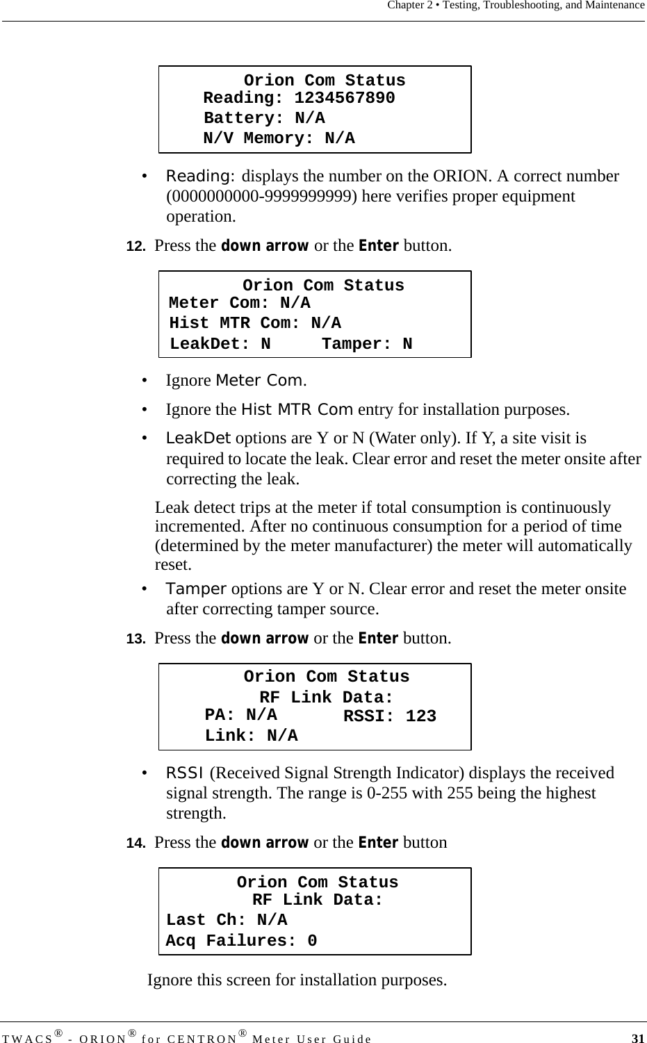 DRAFTTWACS® - ORION® for CENTRON® Meter User Guide 31Chapter 2 • Testing, Troubleshooting, and Maintenance•Reading: displays the number on the ORION. A correct number (0000000000-9999999999) here verifies proper equipment operation. 12.  Press the down arrow or the Enter button.• Ignore Meter Com.• Ignore the Hist MTR Com entry for installation purposes.•LeakDet options are Y or N (Water only). If Y, a site visit is required to locate the leak. Clear error and reset the meter onsite after correcting the leak.Leak detect trips at the meter if total consumption is continuously incremented. After no continuous consumption for a period of time (determined by the meter manufacturer) the meter will automatically reset.•Tamper options are Y or N. Clear error and reset the meter onsite after correcting tamper source.13.  Press the down arrow or the Enter button.•RSSI (Received Signal Strength Indicator) displays the received signal strength. The range is 0-255 with 255 being the highest strength.14.  Press the down arrow or the Enter buttonIgnore this screen for installation purposes.Orion Com StatusBattery: N/AReading: 1234567890N/V Memory: N/AOrion Com StatusHist MTR Com: N/AMeter Com: N/ALeakDet: N     Tamper: NOrion Com StatusRF Link Data:PA: N/ALink: N/A RSSI: 123Last Ch: N/ARF Link Data:Acq Failures: 0Orion Com Status