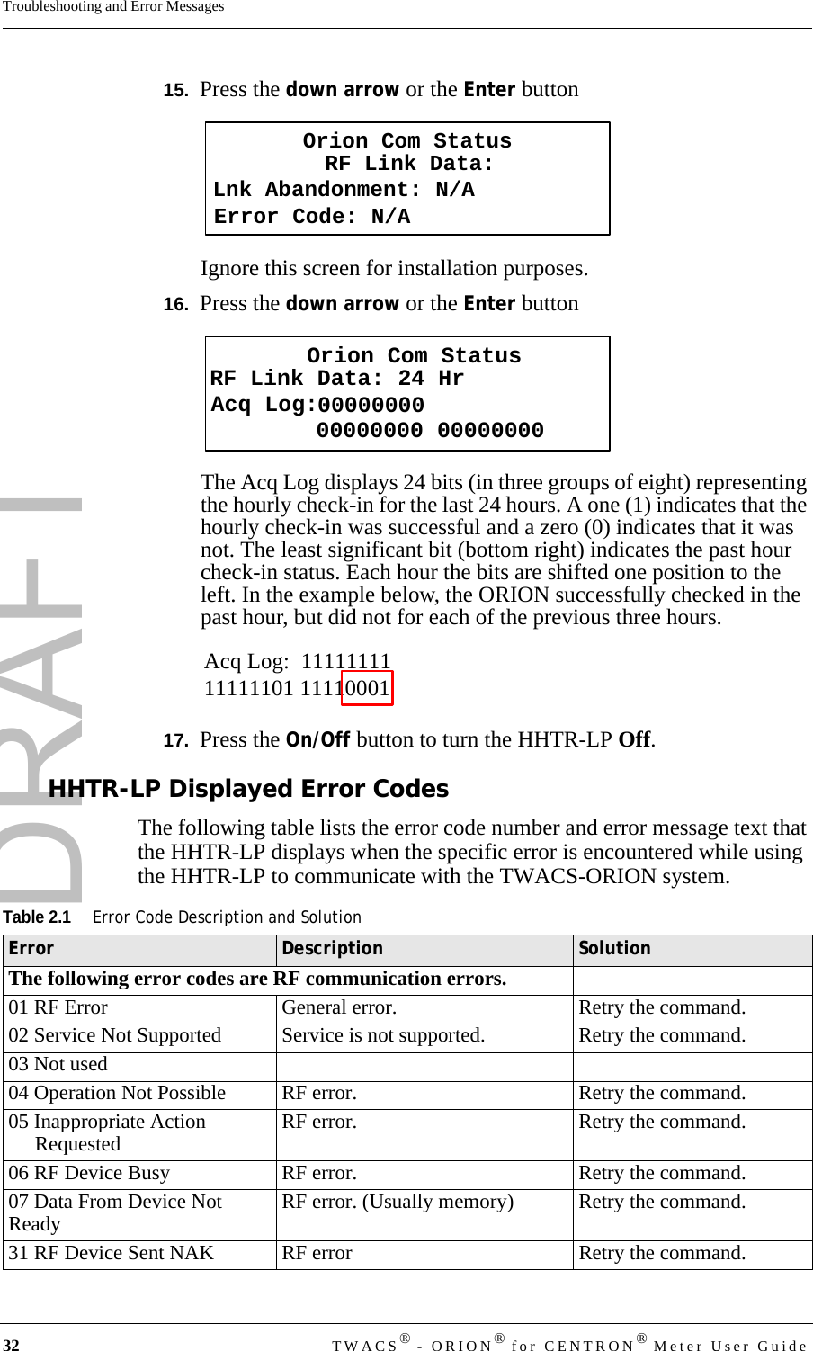 DRAFT32 TWACS® - ORION® for CENTRON® Meter User GuideTroubleshooting and Error Messages15.  Press the down arrow or the Enter buttonIgnore this screen for installation purposes.16.  Press the down arrow or the Enter buttonThe Acq Log displays 24 bits (in three groups of eight) representing the hourly check-in for the last 24 hours. A one (1) indicates that the hourly check-in was successful and a zero (0) indicates that it was not. The least significant bit (bottom right) indicates the past hour check-in status. Each hour the bits are shifted one position to the left. In the example below, the ORION successfully checked in the past hour, but did not for each of the previous three hours.17.  Press the On/Off button to turn the HHTR-LP Off.HHTR-LP Displayed Error CodesThe following table lists the error code number and error message text that the HHTR-LP displays when the specific error is encountered while using the HHTR-LP to communicate with the TWACS-ORION system.Orion Com StatusLnk Abandonment: N/ARF Link Data:Error Code: N/AOrion Com StatusRF Link Data: 24 HrAcq Log:   00000000 0000000000000000Acq Log:  1111111111111101 11110001Table 2.1Error Code Description and SolutionError Description SolutionThe following error codes are RF communication errors.01 RF Error General error. Retry the command.02 Service Not Supported Service is not supported. Retry the command.03 Not used04 Operation Not Possible RF error. Retry the command.05 Inappropriate Action Requested RF error. Retry the command.06 RF Device Busy RF error. Retry the command.07 Data From Device Not Ready RF error. (Usually memory) Retry the command.31 RF Device Sent NAK RF error Retry the command.