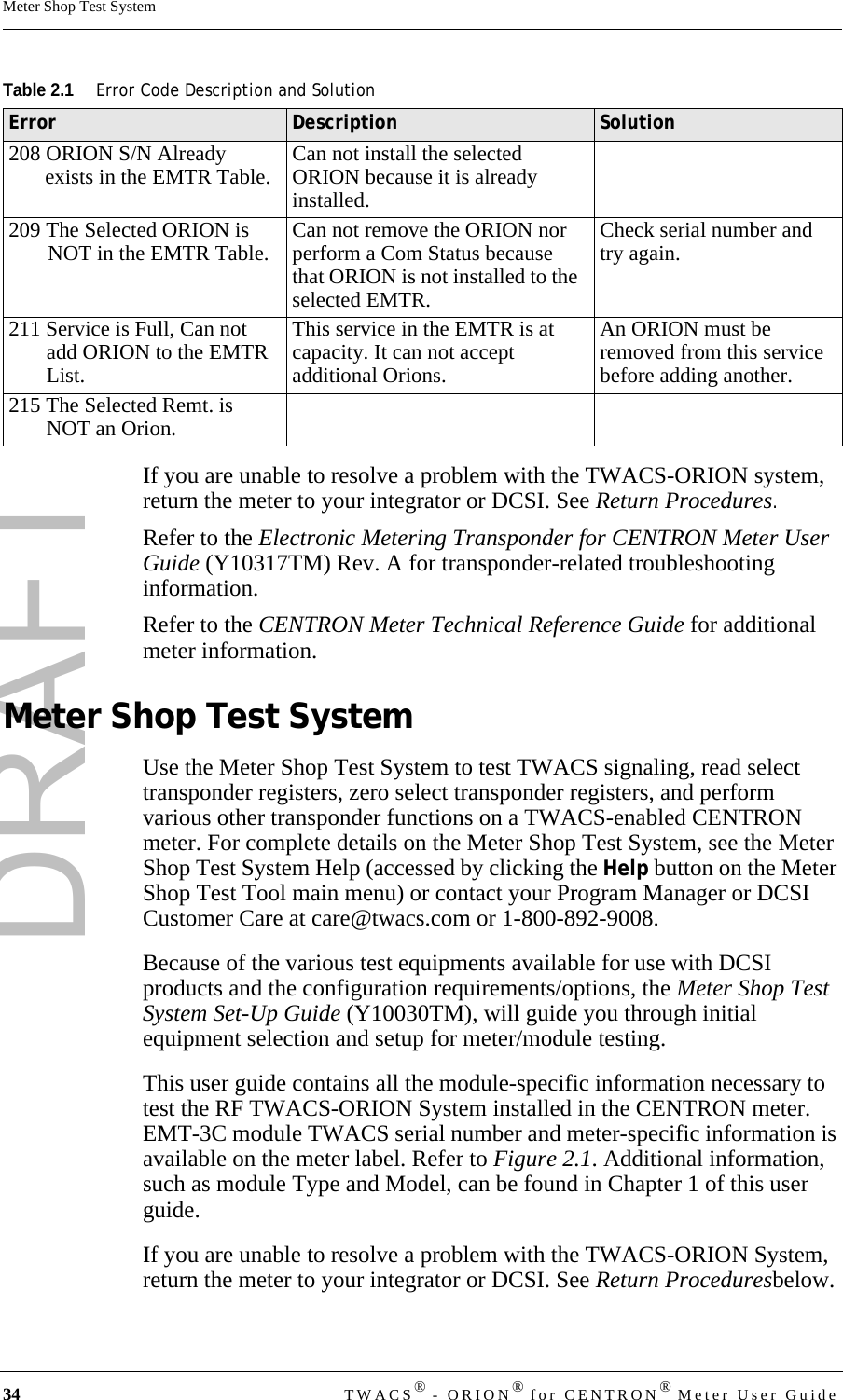 DRAFT34 TWACS® - ORION® for CENTRON® Meter User GuideMeter Shop Test SystemIf you are unable to resolve a problem with the TWACS-ORION system, return the meter to your integrator or DCSI. See Return Procedures.Refer to the Electronic Metering Transponder for CENTRON Meter User Guide (Y10317TM) Rev. A for transponder-related troubleshooting information.Refer to the CENTRON Meter Technical Reference Guide for additional meter information.Meter Shop Test SystemUse the Meter Shop Test System to test TWACS signaling, read select transponder registers, zero select transponder registers, and perform various other transponder functions on a TWACS-enabled CENTRON meter. For complete details on the Meter Shop Test System, see the Meter Shop Test System Help (accessed by clicking the Help button on the Meter Shop Test Tool main menu) or contact your Program Manager or DCSI Customer Care at care@twacs.com or 1-800-892-9008.Because of the various test equipments available for use with DCSI products and the configuration requirements/options, the Meter Shop Test System Set-Up Guide (Y10030TM), will guide you through initial equipment selection and setup for meter/module testing. This user guide contains all the module-specific information necessary to test the RF TWACS-ORION System installed in the CENTRON meter. EMT-3C module TWACS serial number and meter-specific information is available on the meter label. Refer to Figure 2.1. Additional information, such as module Type and Model, can be found in Chapter 1 of this user guide.If you are unable to resolve a problem with the TWACS-ORION System, return the meter to your integrator or DCSI. See Return Proceduresbelow.208 ORION S/N Already exists in the EMTR Table. Can not install the selected ORION because it is already installed.209 The Selected ORION is NOT in the EMTR Table. Can not remove the ORION nor perform a Com Status because that ORION is not installed to the selected EMTR. Check serial number and try again.211 Service is Full, Can not add ORION to the EMTR List.This service in the EMTR is at capacity. It can not accept additional Orions.An ORION must be removed from this service before adding another.215 The Selected Remt. is NOT an Orion.Table 2.1Error Code Description and SolutionError Description Solution