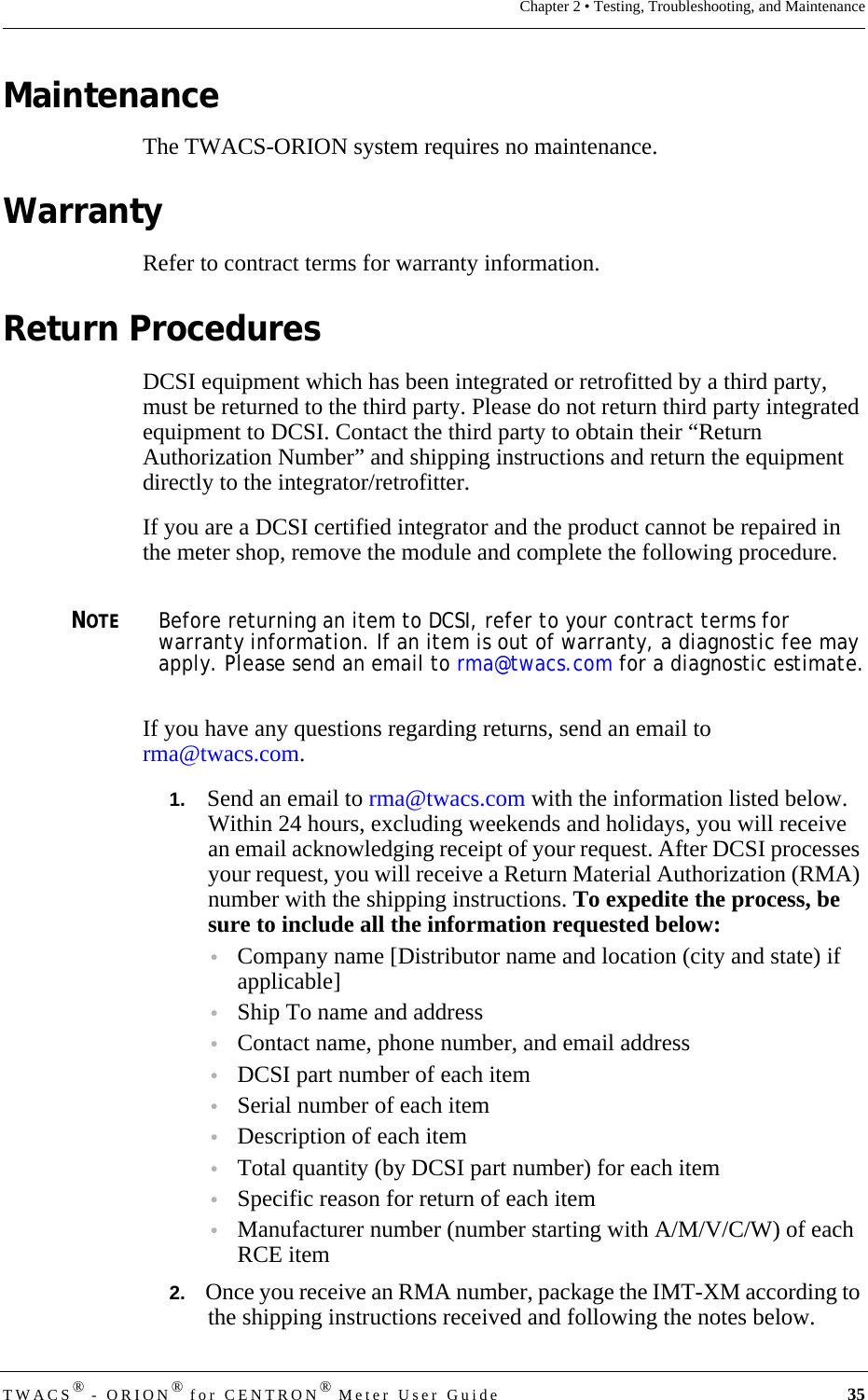 DRAFTTWACS® - ORION® for CENTRON® Meter User Guide 35Chapter 2 • Testing, Troubleshooting, and MaintenanceMaintenanceThe TWACS-ORION system requires no maintenance.WarrantyRefer to contract terms for warranty information.Return ProceduresDCSI equipment which has been integrated or retrofitted by a third party, must be returned to the third party. Please do not return third party integrated equipment to DCSI. Contact the third party to obtain their “Return Authorization Number” and shipping instructions and return the equipment directly to the integrator/retrofitter. If you are a DCSI certified integrator and the product cannot be repaired in the meter shop, remove the module and complete the following procedure.NOTEBefore returning an item to DCSI, refer to your contract terms for warranty information. If an item is out of warranty, a diagnostic fee may apply. Please send an email to rma@twacs.com for a diagnostic estimate.If you have any questions regarding returns, send an email to rma@twacs.com.1.   Send an email to rma@twacs.com with the information listed below. Within 24 hours, excluding weekends and holidays, you will receive an email acknowledging receipt of your request. After DCSI processes your request, you will receive a Return Material Authorization (RMA) number with the shipping instructions. To expedite the process, be sure to include all the information requested below:•Company name [Distributor name and location (city and state) if applicable]•Ship To name and address •Contact name, phone number, and email address•DCSI part number of each item•Serial number of each item•Description of each item•Total quantity (by DCSI part number) for each item •Specific reason for return of each item•Manufacturer number (number starting with A/M/V/C/W) of each RCE item2.   Once you receive an RMA number, package the IMT-XM according to the shipping instructions received and following the notes below.