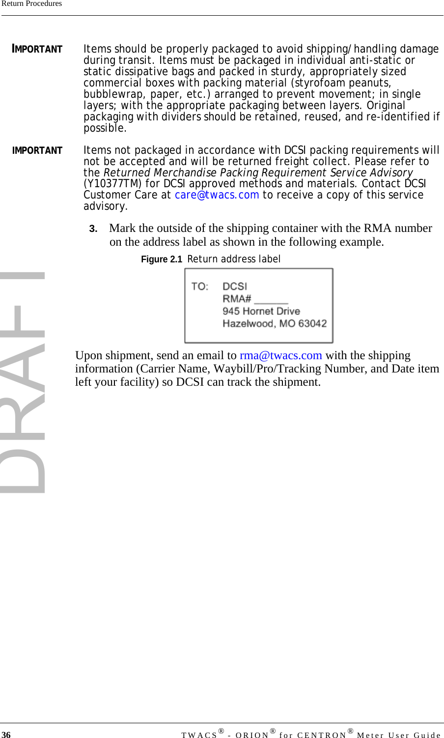 DRAFT36 TWACS® - ORION® for CENTRON® Meter User GuideReturn ProceduresIMPORTANTItems should be properly packaged to avoid shipping/handling damage during transit. Items must be packaged in individual anti-static or static dissipative bags and packed in sturdy, appropriately sized commercial boxes with packing material (styrofoam peanuts, bubblewrap, paper, etc.) arranged to prevent movement; in single layers; with the appropriate packaging between layers. Original packaging with dividers should be retained, reused, and re-identified if possible.IMPORTANTItems not packaged in accordance with DCSI packing requirements will not be accepted and will be returned freight collect. Please refer to the Returned Merchandise Packing Requirement Service Advisory (Y10377TM) for DCSI approved methods and materials. Contact DCSI Customer Care at care@twacs.com to receive a copy of this service advisory.3.   Mark the outside of the shipping container with the RMA number on the address label as shown in the following example.Figure 2.1  Return address labelUpon shipment, send an email to rma@twacs.com with the shipping information (Carrier Name, Waybill/Pro/Tracking Number, and Date item left your facility) so DCSI can track the shipment.