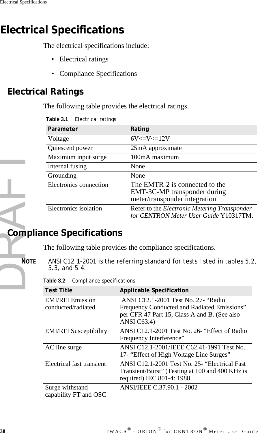 DRAFT38 TWACS® - ORION® for CENTRON® Meter User GuideElectrical SpecificationsElectrical SpecificationsThe electrical specifications include:• Electrical ratings• Compliance SpecificationsElectrical RatingsThe following table provides the electrical ratings.Compliance SpecificationsThe following table provides the compliance specifications.NOTEANSI C12.1-2001 is the referring standard for tests listed in tables 5.2, 5.3, and 5.4. Table 3.1Electrical ratingsParameter RatingVoltage 6V&lt;=V&lt;=12VQuiescent power 25mA approximateMaximum input surge 100mA maximumInternal fusing NoneGrounding NoneElectronics connection The EMTR-2 is connected to the EMT-3C-MP transponder during meter/transponder integration.Electronics isolation Refer to the Electronic Metering Transponder for CENTRON Meter User Guide Y10317TM.Table 3.2Compliance specificationsTest Title Applicable SpecificationEMI/RFI Emission conducted/radiated  ANSI C12.1-2001 Test No. 27- “Radio Frequency Conducted and Radiated Emissions” per CFR 47 Part 15, Class A and B. (See also ANSI C63.4)EMI/RFI Susceptibility ANSI C12.1-2001 Test No. 26- “Effect of Radio Frequency Interference” AC line surge ANSI C12.1-2001/IEEE C62.41-1991 Test No. 17- “Effect of High Voltage Line Surges” Electrical fast transient ANSI C12.1-2001 Test No. 25- “Electrical Fast Transient/Burst” (Testing at 100 and 400 KHz is required) IEC 801-4: 1988 Surge withstand capability FT and OSC ANSI/IEEE C.37.90.1 - 2002