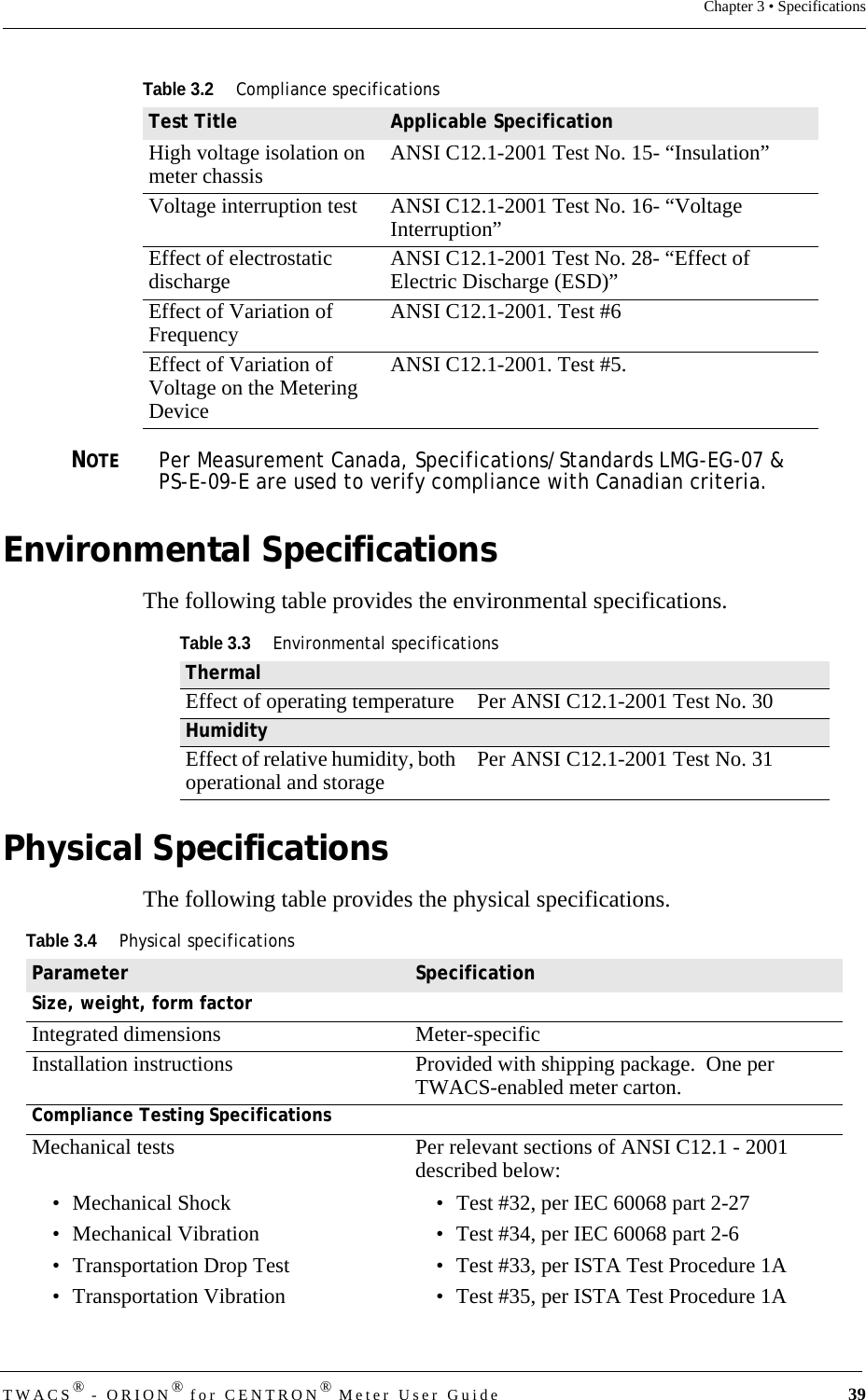 DRAFTTWACS® - ORION® for CENTRON® Meter User Guide 39Chapter 3 • SpecificationsNOTEPer Measurement Canada, Specifications/Standards LMG-EG-07 &amp; PS-E-09-E are used to verify compliance with Canadian criteria. Environmental SpecificationsThe following table provides the environmental specifications.Physical SpecificationsThe following table provides the physical specifications.High voltage isolation on meter chassis ANSI C12.1-2001 Test No. 15- “Insulation”Voltage interruption test ANSI C12.1-2001 Test No. 16- “Voltage Interruption”Effect of electrostatic discharge ANSI C12.1-2001 Test No. 28- “Effect of Electric Discharge (ESD)”Effect of Variation of Frequency ANSI C12.1-2001. Test #6Effect of Variation of Voltage on the Metering DeviceANSI C12.1-2001. Test #5.Table 3.2Compliance specificationsTest Title Applicable SpecificationTable 3.3Environmental specificationsThermalEffect of operating temperature  Per ANSI C12.1-2001 Test No. 30HumidityEffect of relative humidity, both operational and storage Per ANSI C12.1-2001 Test No. 31Table 3.4Physical specificationsParameter SpecificationSize, weight, form factorIntegrated dimensions Meter-specificInstallation instructions Provided with shipping package.  One per TWACS-enabled meter carton.Compliance Testing SpecificationsMechanical tests• Mechanical Shock• Mechanical Vibration• Transportation Drop Test• Transportation VibrationPer relevant sections of ANSI C12.1 - 2001 described below:• Test #32, per IEC 60068 part 2-27• Test #34, per IEC 60068 part 2-6• Test #33, per ISTA Test Procedure 1A• Test #35, per ISTA Test Procedure 1A