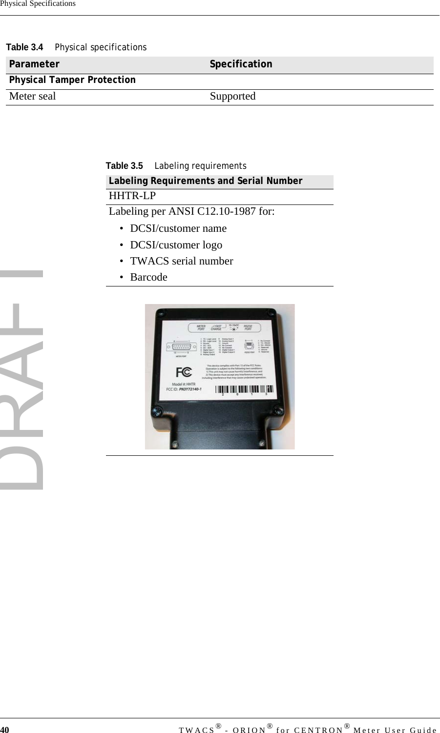 DRAFT40 TWACS® - ORION® for CENTRON® Meter User GuidePhysical SpecificationsPhysical Tamper ProtectionMeter seal SupportedTable 3.5Labeling requirementsLabeling Requirements and Serial NumberHHTR-LPLabeling per ANSI C12.10-1987 for:• DCSI/customer name• DCSI/customer logo • TWACS serial number•BarcodeTable 3.4Physical specificationsParameter Specification