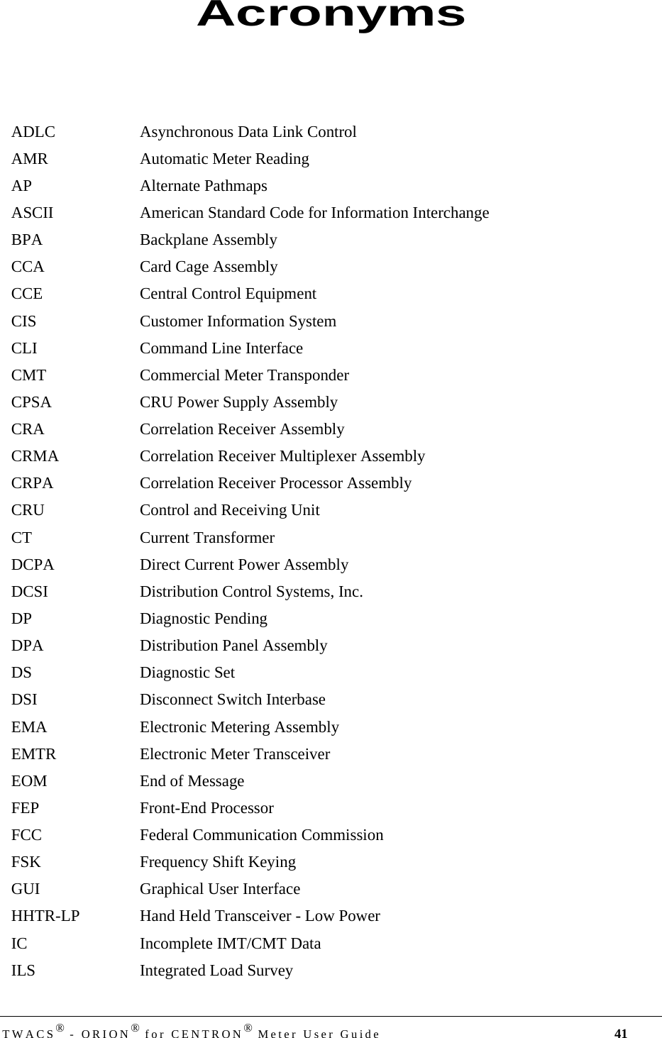 DRAFTTWACS® - ORION® for CENTRON® Meter User Guide 41ADLC Asynchronous Data Link ControlAMR Automatic Meter ReadingAP Alternate PathmapsASCII American Standard Code for Information InterchangeBPA Backplane AssemblyCCA Card Cage AssemblyCCE Central Control EquipmentCIS Customer Information SystemCLI Command Line InterfaceCMT Commercial Meter TransponderCPSA CRU Power Supply AssemblyCRA Correlation Receiver AssemblyCRMA Correlation Receiver Multiplexer AssemblyCRPA Correlation Receiver Processor AssemblyCRU Control and Receiving UnitCT Current TransformerDCPA Direct Current Power AssemblyDCSI Distribution Control Systems, Inc.DP Diagnostic PendingDPA Distribution Panel AssemblyDS Diagnostic SetDSI Disconnect Switch InterbaseEMA Electronic Metering AssemblyEMTR Electronic Meter TransceiverEOM End of MessageFEP Front-End ProcessorFCC Federal Communication CommissionFSK Frequency Shift KeyingGUI Graphical User InterfaceHHTR-LP Hand Held Transceiver - Low PowerIC Incomplete IMT/CMT DataILS Integrated Load SurveyAcronyms