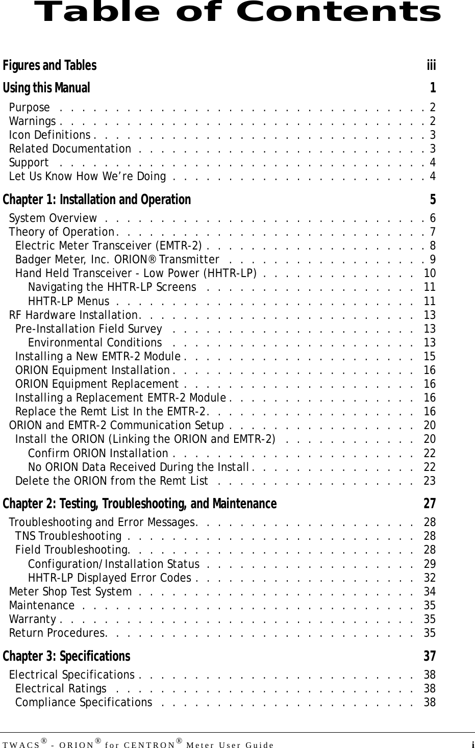 DRAFTTWACS® - ORION® for CENTRON® Meter User Guide  iFigures and Tables iiiUsing this Manual 1Purpose   .  .  .  .  .  .  .  .  .  .  .  .  .  .  .  .  .  .  .  .  .  .  .  .  .  .  .  .  .  .  .  .  . 2Warnings .  .  .  .  .  .  .  .  .  .  .  .  .  .  .  .  .  .  .  .  .  .  .  .  .  .  .  .  .  .  .  .  . 2Icon Definitions .  .  .  .  .  .  .  .  .  .  .  .  .  .  .  .  .  .  .  .  .  .  .  .  .  .  .  .  .  . 3Related Documentation  .  .  .  .  .  .  .  .  .  .  .  .  .  .  .  .  .  .  .  .  .  .  .  .  .  . 3Support   .  .  .  .  .  .  .  .  .  .  .  .  .  .  .  .  .  .  .  .  .  .  .  .  .  .  .  .  .  .  .  .  . 4Let Us Know How We’re Doing  .  .  .  .  .  .  .  .  .  .  .  .  .  .  .  .  .  .  .  .  .  .  . 4Chapter 1: Installation and Operation 5System Overview  .  .  .  .  .  .  .  .  .  .  .  .  .  .  .  .  .  .  .  .  .  .  .  .  .  .  .  .  . 6Theory of Operation.  .  .  .  .  .  .  .  .  .  .  .  .  .  .  .  .  .  .  .  .  .  .  .  .  .  .  . 7Electric Meter Transceiver (EMTR-2) .  .  .  .  .  .  .  .  .  .  .  .  .  .  .  .  .  .  .  . 8Badger Meter, Inc. ORION® Transmitter   .  .  .  .  .  .  .  .  .  .  .  .  .  .  .  .  .  . 9Hand Held Transceiver - Low Power (HHTR-LP)  .  .  .  .  .  .  .  .  .  .  .  .  .  .   10Navigating the HHTR-LP Screens   .  .  .  .  .  .  .  .  .  .  .  .  .  .  .  .  .  .  .   11HHTR-LP Menus  .  .  .  .  .  .  .  .  .  .  .  .  .  .  .  .  .  .  .  .  .  .  .  .  .  .  .   11RF Hardware Installation.  .  .  .  .  .  .  .  .  .  .  .  .  .  .  .  .  .  .  .  .  .  .  .  .   13Pre-Installation Field Survey   .  .  .  .  .  .  .  .  .  .  .  .  .  .  .  .  .  .  .  .  .  .   13Environmental Conditions   .  .  .  .  .  .  .  .  .  .  .  .  .  .  .  .  .  .  .  .  .  .   13Installing a New EMTR-2 Module .  .  .  .  .  .  .  .  .  .  .  .  .  .  .  .  .  .  .  .  .   15ORION Equipment Installation .  .  .  .  .  .  .  .  .  .  .  .  .  .  .  .  .  .  .  .  .  .   16ORION Equipment Replacement .  .  .  .  .  .  .  .  .  .  .  .  .  .  .  .  .  .  .  .  .   16Installing a Replacement EMTR-2 Module .  .  .  .  .  .  .  .  .  .  .  .  .  .  .  .  .   16Replace the Remt List In the EMTR-2.  .  .  .  .  .  .  .  .  .  .  .  .  .  .  .  .  .  .   16ORION and EMTR-2 Communication Setup .  .  .  .  .  .  .  .  .  .  .  .  .  .  .  .  .   20Install the ORION (Linking the ORION and EMTR-2)   .  .  .  .  .  .  .  .  .  .  .  .   20Confirm ORION Installation .  .  .  .  .  .  .  .  .  .  .  .  .  .  .  .  .  .  .  .  .  .   22No ORION Data Received During the Install.  .  .  .  .  .  .  .  .  .  .  .  .  .  .   22Delete the ORION from the Remt List  .  .  .  .  .  .  .  .  .  .  .  .  .  .  .  .  .  .   23Chapter 2: Testing, Troubleshooting, and Maintenance 27Troubleshooting and Error Messages.  .  .  .  .  .  .  .  .  .  .  .  .  .  .  .  .  .  .  .   28TNS Troubleshooting  .  .  .  .  .  .  .  .  .  .  .  .  .  .  .  .  .  .  .  .  .  .  .  .  .  .   28Field Troubleshooting.  .  .  .  .  .  .  .  .  .  .  .  .  .  .  .  .  .  .  .  .  .  .  .  .  .   28Configuration/Installation Status  .  .  .  .  .  .  .  .  .  .  .  .  .  .  .  .  .  .  .   29HHTR-LP Displayed Error Codes .  .  .  .  .  .  .  .  .  .  .  .  .  .  .  .  .  .  .  .   32Meter Shop Test System  .  .  .  .  .  .  .  .  .  .  .  .  .  .  .  .  .  .  .  .  .  .  .  .  .   34Maintenance  .  .  .  .  .  .  .  .  .  .  .  .  .  .  .  .  .  .  .  .  .  .  .  .  .  .  .  .  .  .   35Warranty .  .  .  .  .  .  .  .  .  .  .  .  .  .  .  .  .  .  .  .  .  .  .  .  .  .  .  .  .  .  .  .   35Return Procedures.  .  .  .  .  .  .  .  .  .  .  .  .  .  .  .  .  .  .  .  .  .  .  .  .  .  .  .   35Chapter 3: Specifications 37Electrical Specifications .  .  .  .  .  .  .  .  .  .  .  .  .  .  .  .  .  .  .  .  .  .  .  .  .   38Electrical Ratings   .  .  .  .  .  .  .  .  .  .  .  .  .  .  .  .  .  .  .  .  .  .  .  .  .  .  .   38Compliance Specifications   .  .  .  .  .  .  .  .  .  .  .  .  .  .  .  .  .  .  .  .  .  .  .   38Table of Contents