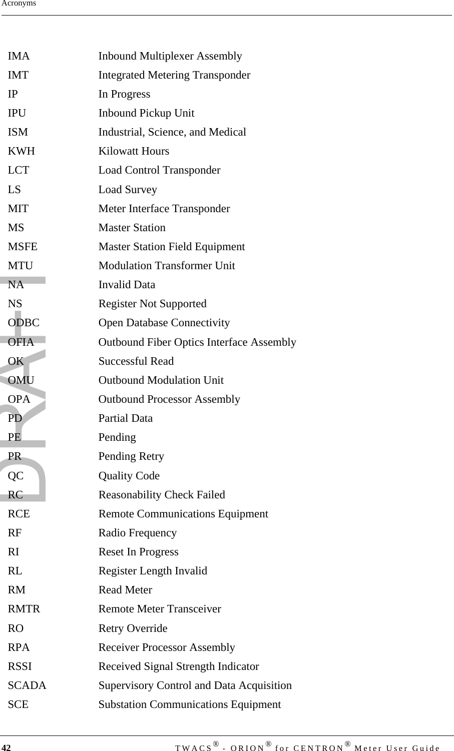 DRAFT42  TWACS® - ORION® for CENTRON® Meter User GuideAcronymsIMA Inbound Multiplexer AssemblyIMT Integrated Metering TransponderIP In ProgressIPU Inbound Pickup UnitISM Industrial, Science, and Medical KWH Kilowatt HoursLCT Load Control TransponderLS Load SurveyMIT Meter Interface TransponderMS Master StationMSFE Master Station Field EquipmentMTU Modulation Transformer UnitNA Invalid DataNS Register Not SupportedODBC Open Database Connectivity OFIA Outbound Fiber Optics Interface AssemblyOK Successful ReadOMU Outbound Modulation UnitOPA Outbound Processor AssemblyPD Partial DataPE PendingPR Pending Retry QC Quality CodeRC Reasonability Check FailedRCE Remote Communications EquipmentRF Radio FrequencyRI Reset In ProgressRL Register Length InvalidRM Read MeterRMTR Remote Meter TransceiverRO Retry OverrideRPA Receiver Processor AssemblyRSSI Received Signal Strength IndicatorSCADA Supervisory Control and Data AcquisitionSCE Substation Communications Equipment
