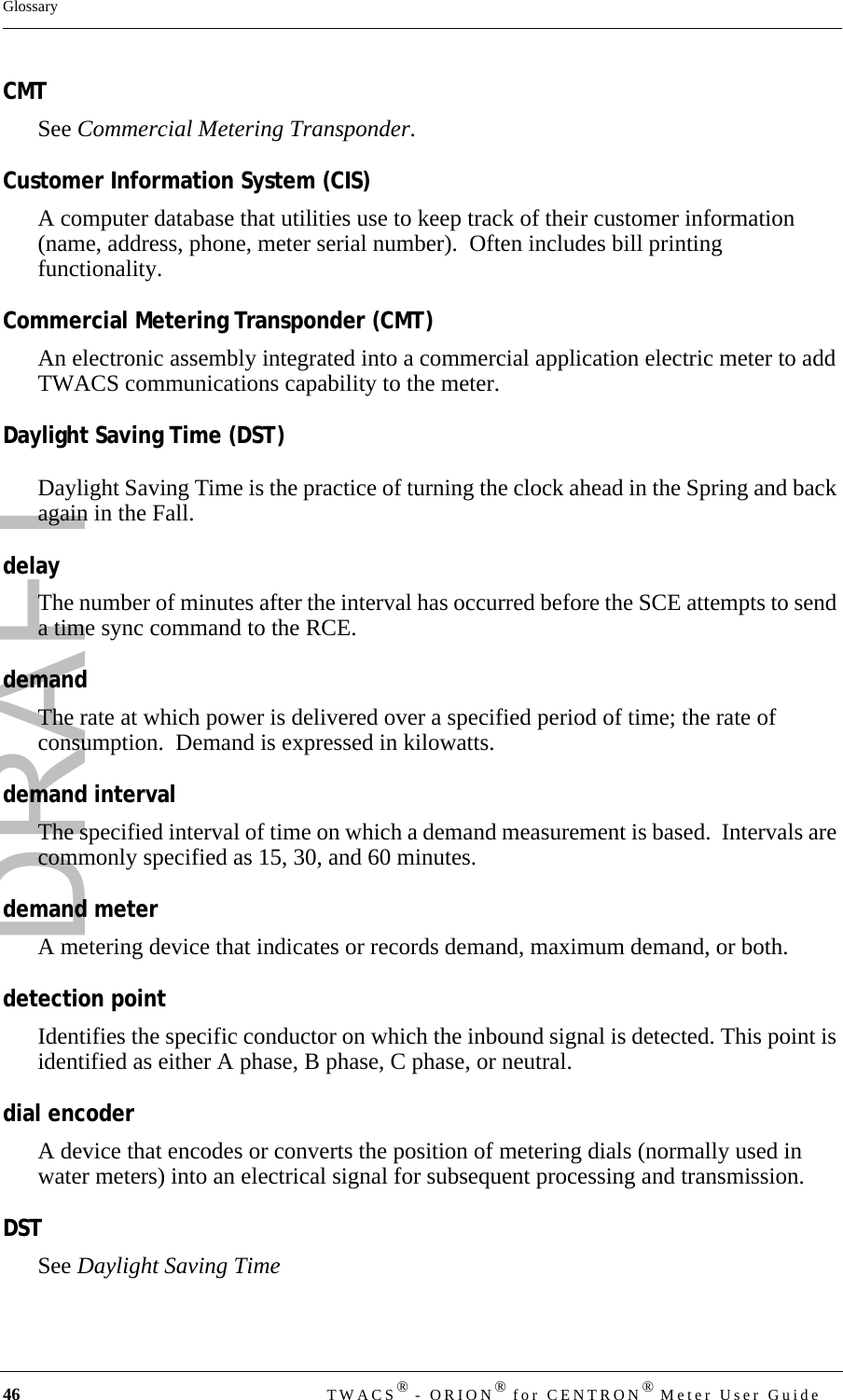 DRAFT46 TWACS® - ORION® for CENTRON® Meter User GuideGlossaryCMTSee Commercial Metering Transponder.Customer Information System (CIS)A computer database that utilities use to keep track of their customer information  (name, address, phone, meter serial number).  Often includes bill printing functionality.Commercial Metering Transponder (CMT)An electronic assembly integrated into a commercial application electric meter to add TWACS communications capability to the meter.Daylight Saving Time (DST)Daylight Saving Time is the practice of turning the clock ahead in the Spring and back again in the Fall.delayThe number of minutes after the interval has occurred before the SCE attempts to send a time sync command to the RCE.demandThe rate at which power is delivered over a specified period of time; the rate of consumption.  Demand is expressed in kilowatts.demand intervalThe specified interval of time on which a demand measurement is based.  Intervals are commonly specified as 15, 30, and 60 minutes.demand meterA metering device that indicates or records demand, maximum demand, or both.detection pointIdentifies the specific conductor on which the inbound signal is detected. This point is identified as either A phase, B phase, C phase, or neutral.dial encoderA device that encodes or converts the position of metering dials (normally used in water meters) into an electrical signal for subsequent processing and transmission.DSTSee Daylight Saving Time