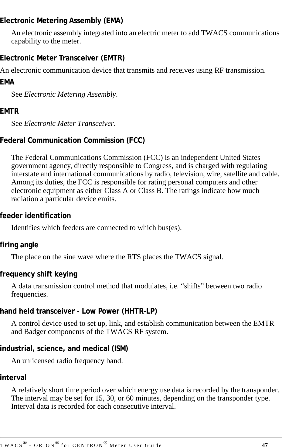 DRAFTTWACS® - ORION® for CENTRON® Meter User Guide 47Electronic Metering Assembly (EMA)An electronic assembly integrated into an electric meter to add TWACS communications capability to the meter.Electronic Meter Transceiver (EMTR)An electronic communication device that transmits and receives using RF transmission.EMASee Electronic Metering Assembly.EMTRSee Electronic Meter Transceiver.Federal Communication Commission (FCC)The Federal Communications Commission (FCC) is an independent United States government agency, directly responsible to Congress, and is charged with regulating interstate and international communications by radio, television, wire, satellite and cable. Among its duties, the FCC is responsible for rating personal computers and other electronic equipment as either Class A or Class B. The ratings indicate how much radiation a particular device emits.feeder identificationIdentifies which feeders are connected to which bus(es).firing angleThe place on the sine wave where the RTS places the TWACS signal.frequency shift keyingA data transmission control method that modulates, i.e. “shifts” between two radio frequencies.hand held transceiver - Low Power (HHTR-LP)A control device used to set up, link, and establish communication between the EMTR and Badger components of the TWACS RF system.industrial, science, and medical (ISM)An unlicensed radio frequency band.intervalA relatively short time period over which energy use data is recorded by the transponder. The interval may be set for 15, 30, or 60 minutes, depending on the transponder type. Interval data is recorded for each consecutive interval. 