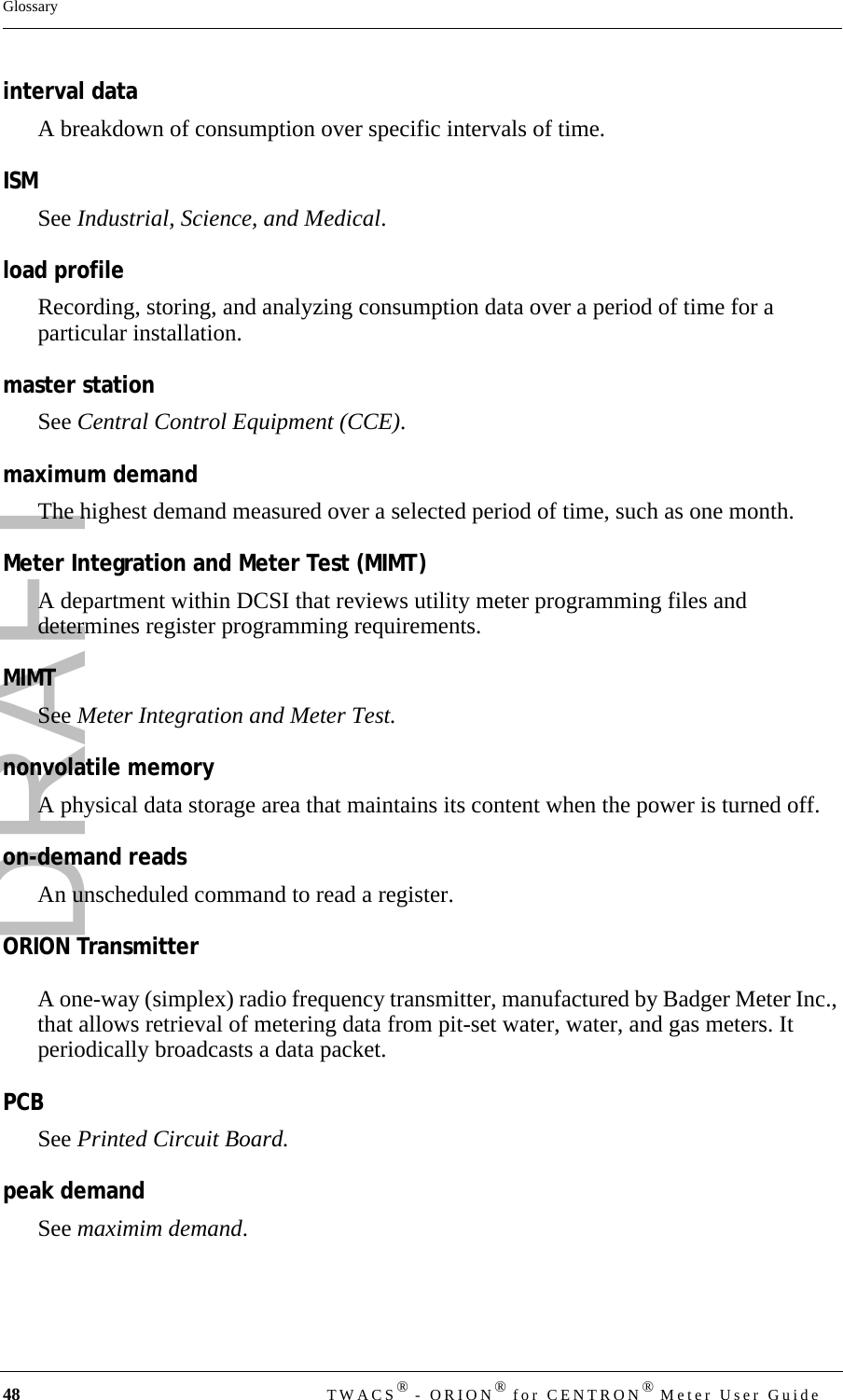 DRAFT48 TWACS® - ORION® for CENTRON® Meter User GuideGlossaryinterval dataA breakdown of consumption over specific intervals of time.ISMSee Industrial, Science, and Medical.load profileRecording, storing, and analyzing consumption data over a period of time for a particular installation.master stationSee Central Control Equipment (CCE).maximum demandThe highest demand measured over a selected period of time, such as one month. Meter Integration and Meter Test (MIMT)A department within DCSI that reviews utility meter programming files and determines register programming requirements.MIMTSee Meter Integration and Meter Test.nonvolatile memoryA physical data storage area that maintains its content when the power is turned off.on-demand readsAn unscheduled command to read a register.ORION TransmitterA one-way (simplex) radio frequency transmitter, manufactured by Badger Meter Inc., that allows retrieval of metering data from pit-set water, water, and gas meters. It periodically broadcasts a data packet.PCBSee Printed Circuit Board.peak demandSee maximim demand.