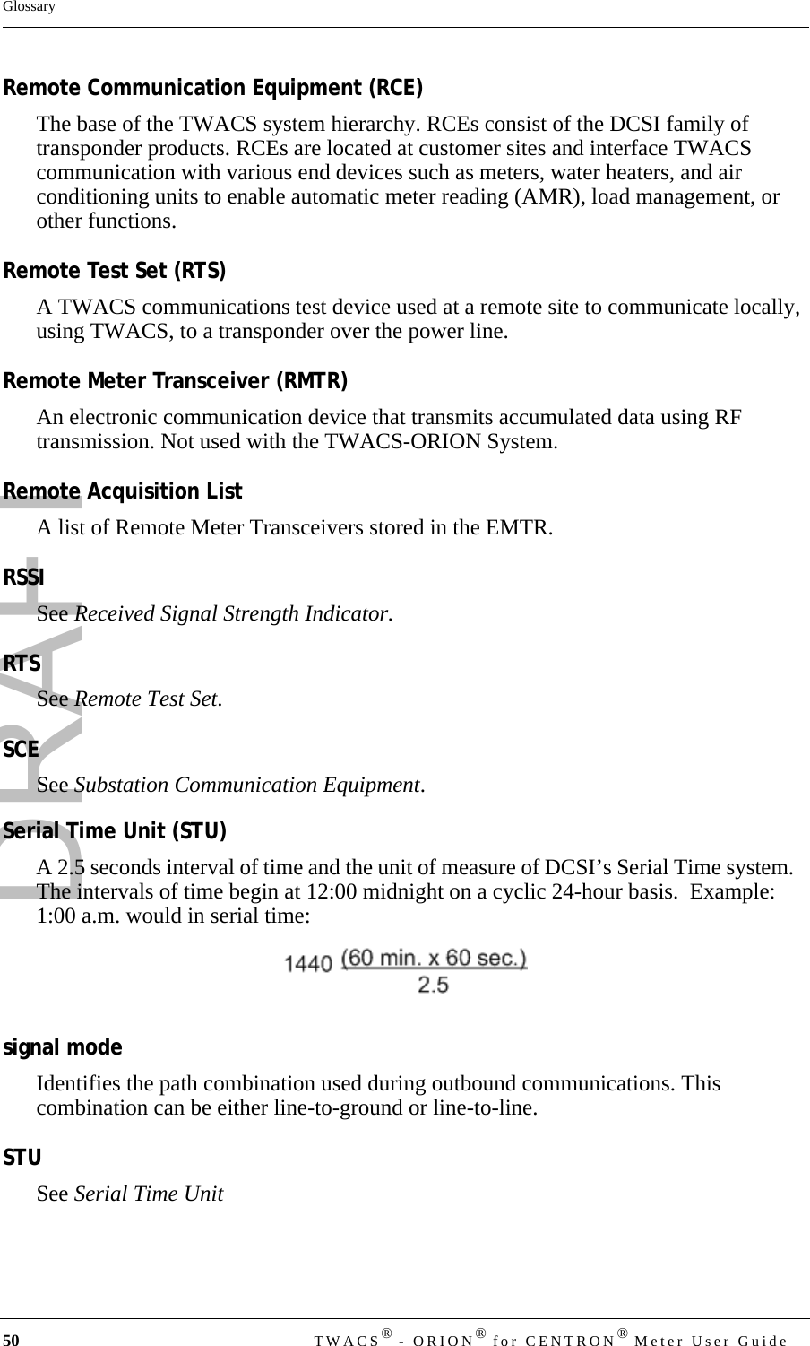 DRAFT50 TWACS® - ORION® for CENTRON® Meter User GuideGlossaryRemote Communication Equipment (RCE)The base of the TWACS system hierarchy. RCEs consist of the DCSI family of transponder products. RCEs are located at customer sites and interface TWACS communication with various end devices such as meters, water heaters, and air conditioning units to enable automatic meter reading (AMR), load management, or other functions.Remote Test Set (RTS)A TWACS communications test device used at a remote site to communicate locally, using TWACS, to a transponder over the power line.Remote Meter Transceiver (RMTR)An electronic communication device that transmits accumulated data using RF transmission. Not used with the TWACS-ORION System.Remote Acquisition ListA list of Remote Meter Transceivers stored in the EMTR.RSSISee Received Signal Strength Indicator.RTSSee Remote Test Set.SCESee Substation Communication Equipment.Serial Time Unit (STU)A 2.5 seconds interval of time and the unit of measure of DCSI’s Serial Time system.   The intervals of time begin at 12:00 midnight on a cyclic 24-hour basis.  Example:  1:00 a.m. would in serial time: signal modeIdentifies the path combination used during outbound communications. This combination can be either line-to-ground or line-to-line.STUSee Serial Time Unit