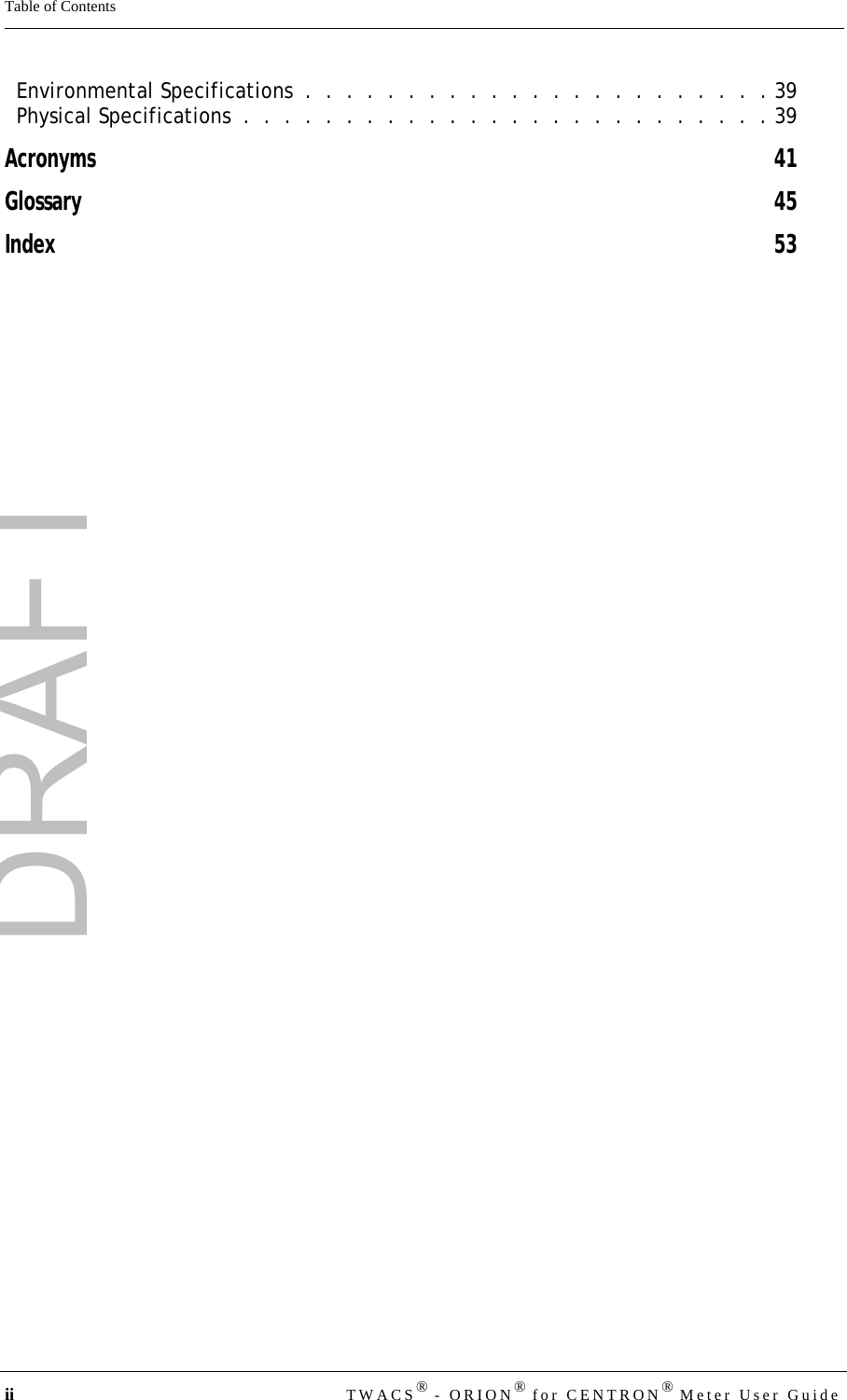 DRAFTii TWACS® - ORION® for CENTRON® Meter User GuideTable of ContentsEnvironmental Specifications  .  .  .  .  .  .  .  .  .  .  .  .  .  .  .  .  .  .  .  .  .  .  . 39Physical Specifications  .  .  .  .  .  .  .  .  .  .  .  .  .  .  .  .  .  .  .  .  .  .  .  .  .  . 39Acronyms 41Glossary 45Index 53