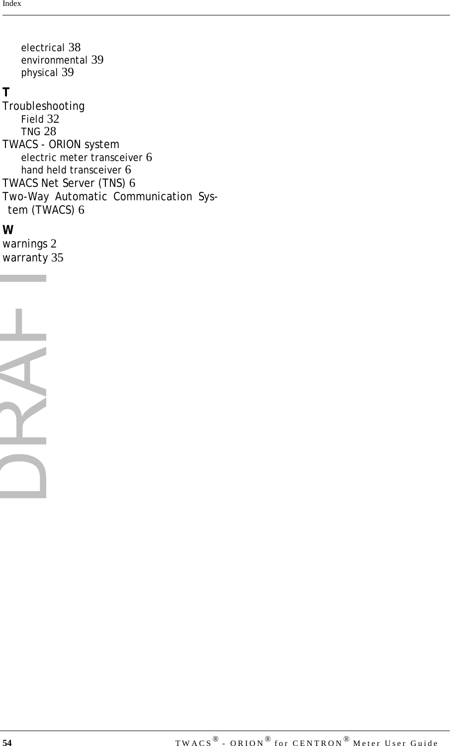 DRAFT54 TWACS® - ORION® for CENTRON® Meter User GuideIndexelectrical 38environmental 39physical 39TTroubleshootingField 32TNG 28TWACS - ORION systemelectric meter transceiver 6hand held transceiver 6TWACS Net Server (TNS) 6Two-Way Automatic Communication Sys-tem (TWACS) 6Wwarnings 2warranty 35