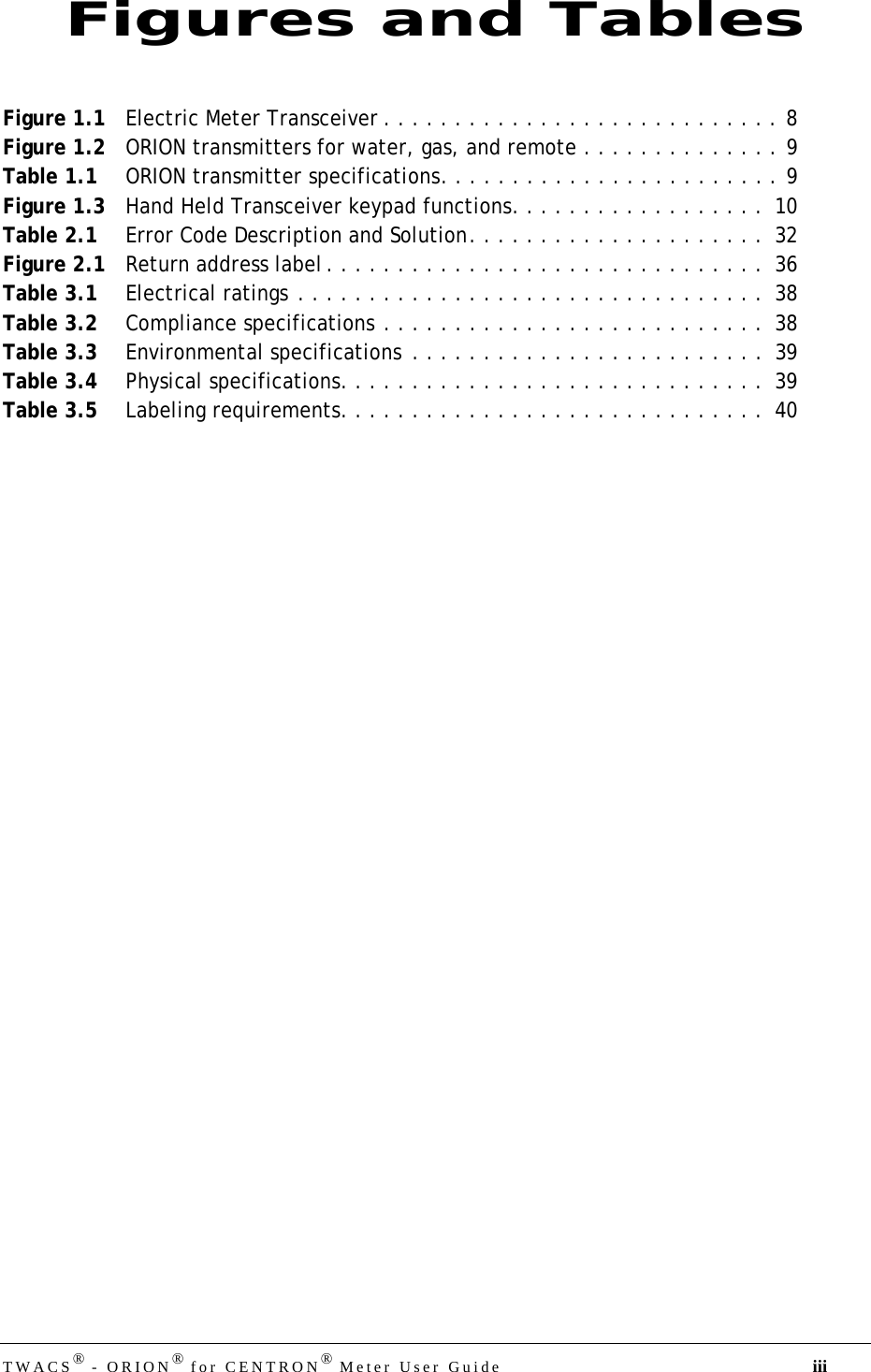 DRAFTTWACS® - ORION® for CENTRON® Meter User Guide iiiFigure 1.1 Electric Meter Transceiver . . . . . . . . . . . . . . . . . . . . . . . . . . . . 8Figure 1.2 ORION transmitters for water, gas, and remote . . . . . . . . . . . . . . 9Table 1.1 ORION transmitter specifications. . . . . . . . . . . . . . . . . . . . . . . . 9Figure 1.3 Hand Held Transceiver keypad functions. . . . . . . . . . . . . . . . . .  10Table 2.1 Error Code Description and Solution. . . . . . . . . . . . . . . . . . . . .  32Figure 2.1 Return address label . . . . . . . . . . . . . . . . . . . . . . . . . . . . . . .  36Table 3.1 Electrical ratings . . . . . . . . . . . . . . . . . . . . . . . . . . . . . . . . .  38Table 3.2 Compliance specifications . . . . . . . . . . . . . . . . . . . . . . . . . . .  38Table 3.3 Environmental specifications  . . . . . . . . . . . . . . . . . . . . . . . . .  39Table 3.4 Physical specifications. . . . . . . . . . . . . . . . . . . . . . . . . . . . . .  39Table 3.5 Labeling requirements. . . . . . . . . . . . . . . . . . . . . . . . . . . . . .  40Figures and Tables