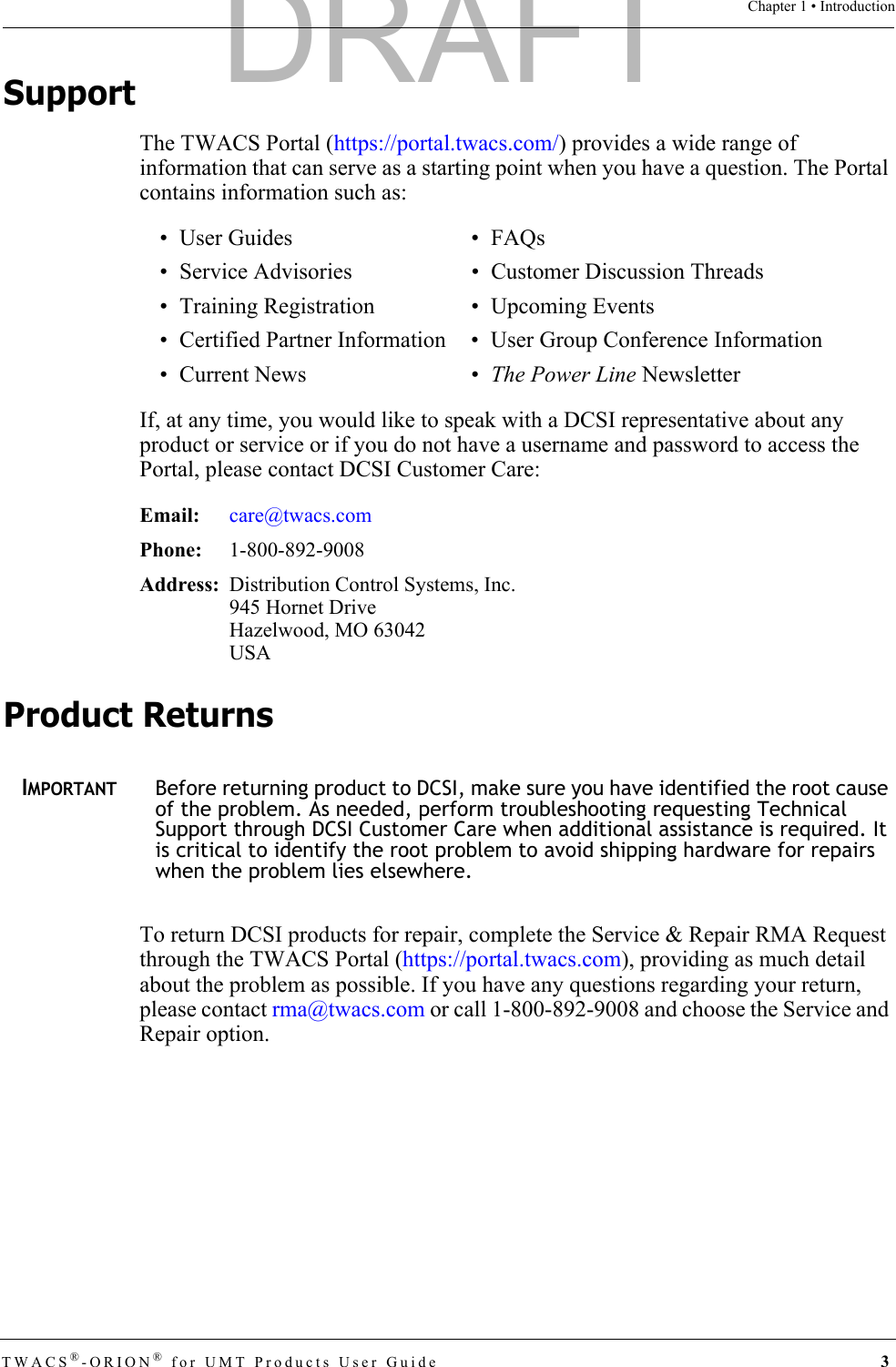 TWACS®-ORION® for UMT Products User Guide  3Chapter 1 • IntroductionSupportThe TWACS Portal (https://portal.twacs.com/) provides a wide range of information that can serve as a starting point when you have a question. The Portal contains information such as:If, at any time, you would like to speak with a DCSI representative about any product or service or if you do not have a username and password to access the Portal, please contact DCSI Customer Care:Product ReturnsIMPORTANTBefore returning product to DCSI, make sure you have identified the root cause of the problem. As needed, perform troubleshooting requesting Technical Support through DCSI Customer Care when additional assistance is required. It is critical to identify the root problem to avoid shipping hardware for repairs when the problem lies elsewhere.To return DCSI products for repair, complete the Service &amp; Repair RMA Request through the TWACS Portal (https://portal.twacs.com), providing as much detail about the problem as possible. If you have any questions regarding your return, please contact rma@twacs.com or call 1-800-892-9008 and choose the Service and Repair option.•User Guides •FAQs • Service Advisories • Customer Discussion Threads• Training Registration • Upcoming Events• Certified Partner Information • User Group Conference Information• Current News • The Power Line NewsletterEmail: care@twacs.comPhone:  1-800-892-9008Address: Distribution Control Systems, Inc.945 Hornet DriveHazelwood, MO 63042USADRAFT