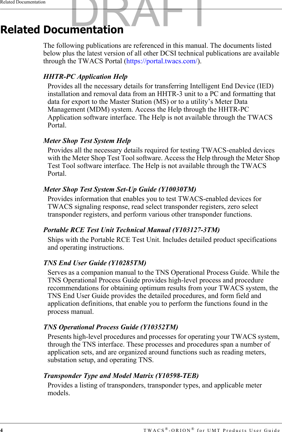 4TWACS®-ORION® for UMT Products User GuideRelated DocumentationRelated DocumentationThe following publications are referenced in this manual. The documents listed below plus the latest version of all other DCSI technical publications are available through the TWACS Portal (https://portal.twacs.com/).HHTR-PC Application HelpProvides all the necessary details for transferring Intelligent End Device (IED) installation and removal data from an HHTR-3 unit to a PC and formatting that data for export to the Master Station (MS) or to a utility’s Meter Data Management (MDM) system. Access the Help through the HHTR-PC Application software interface. The Help is not available through the TWACS Portal.Meter Shop Test System HelpProvides all the necessary details required for testing TWACS-enabled devices with the Meter Shop Test Tool software. Access the Help through the Meter Shop Test Tool software interface. The Help is not available through the TWACS Portal.Meter Shop Test System Set-Up Guide (Y10030TM)Provides information that enables you to test TWACS-enabled devices for TWACS signaling response, read select transponder registers, zero select transponder registers, and perform various other transponder functions.Portable RCE Test Unit Technical Manual (Y103127-3TM)Ships with the Portable RCE Test Unit. Includes detailed product specifications and operating instructions.TNS End User Guide (Y10285TM)Serves as a companion manual to the TNS Operational Process Guide. While the TNS Operational Process Guide provides high-level process and procedure recommendations for obtaining optimum results from your TWACS system, the TNS End User Guide provides the detailed procedures, and form field and application definitions, that enable you to perform the functions found in the process manual.TNS Operational Process Guide (Y10352TM)Presents high-level procedures and processes for operating your TWACS system, through the TNS interface. These processes and procedures span a number of application sets, and are organized around functions such as reading meters, substation setup, and operating TNS.Transponder Type and Model Matrix (Y10598-TEB)Provides a listing of transponders, transponder types, and applicable meter models.DRAFT