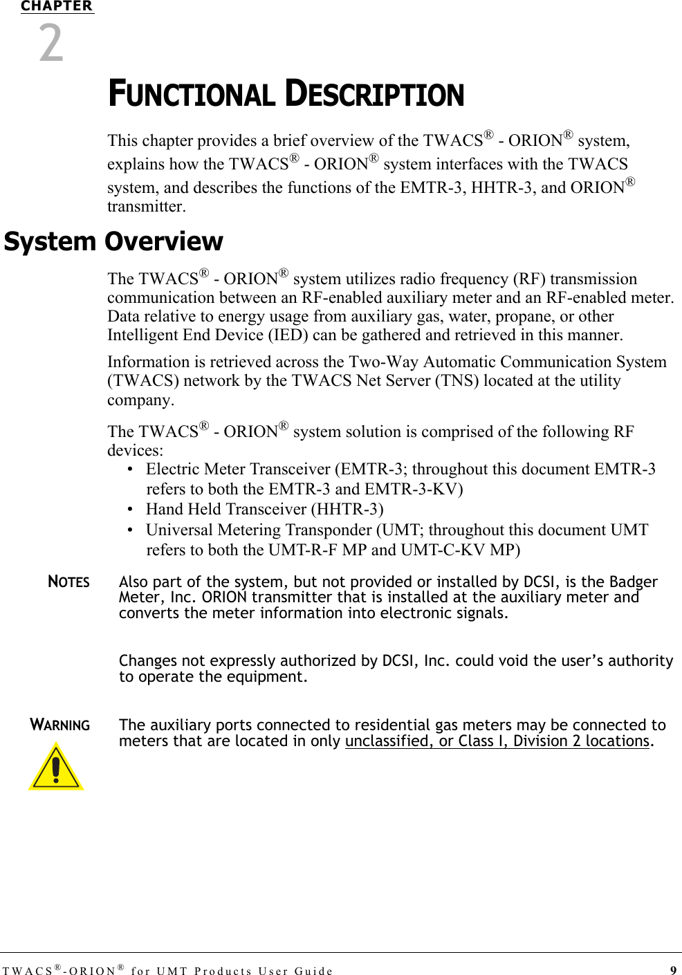 TWACS®-ORION® for UMT Products User Guide 9CHAPTER2FUNCTIONAL DESCRIPTIONThis chapter provides a brief overview of the TWACS® - ORION® system, explains how the TWACS® - ORION® system interfaces with the TWACS system, and describes the functions of the EMTR-3, HHTR-3, and ORION® transmitter. System OverviewThe TWACS® - ORION® system utilizes radio frequency (RF) transmission communication between an RF-enabled auxiliary meter and an RF-enabled meter. Data relative to energy usage from auxiliary gas, water, propane, or other Intelligent End Device (IED) can be gathered and retrieved in this manner. Information is retrieved across the Two-Way Automatic Communication System (TWACS) network by the TWACS Net Server (TNS) located at the utility company. The TWACS® - ORION® system solution is comprised of the following RF devices:• Electric Meter Transceiver (EMTR-3; throughout this document EMTR-3 refers to both the EMTR-3 and EMTR-3-KV)• Hand Held Transceiver (HHTR-3)• Universal Metering Transponder (UMT; throughout this document UMT refers to both the UMT-R-F MP and UMT-C-KV MP)NOTESAlso part of the system, but not provided or installed by DCSI, is the Badger Meter, Inc. ORION transmitter that is installed at the auxiliary meter and converts the meter information into electronic signals.Changes not expressly authorized by DCSI, Inc. could void the user’s authority to operate the equipment.WARNINGThe auxiliary ports connected to residential gas meters may be connected to meters that are located in only unclassified, or Class I, Division 2 locations. DRAFT