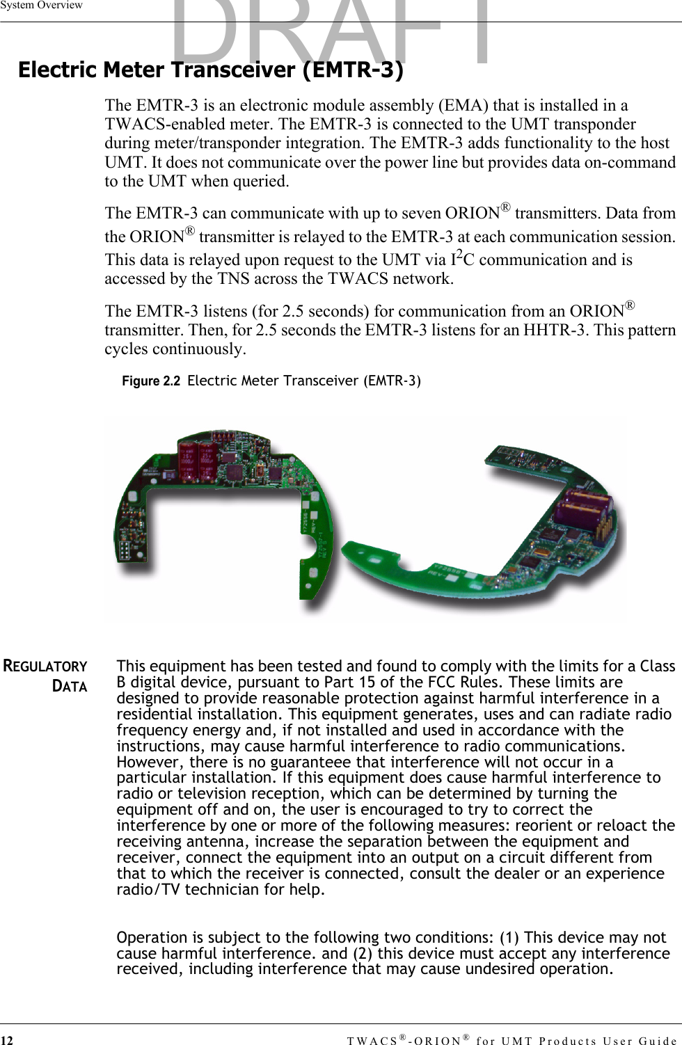 12 TWACS®-ORION® for UMT Products User GuideSystem OverviewElectric Meter Transceiver (EMTR-3)The EMTR-3 is an electronic module assembly (EMA) that is installed in a TWACS-enabled meter. The EMTR-3 is connected to the UMT transponder during meter/transponder integration. The EMTR-3 adds functionality to the host UMT. It does not communicate over the power line but provides data on-command to the UMT when queried. The EMTR-3 can communicate with up to seven ORION® transmitters. Data from the ORION® transmitter is relayed to the EMTR-3 at each communication session. This data is relayed upon request to the UMT via I2C communication and is accessed by the TNS across the TWACS network.The EMTR-3 listens (for 2.5 seconds) for communication from an ORION® transmitter. Then, for 2.5 seconds the EMTR-3 listens for an HHTR-3. This pattern cycles continuously.Figure 2.2  Electric Meter Transceiver (EMTR-3) REGULATORYDATAThis equipment has been tested and found to comply with the limits for a Class B digital device, pursuant to Part 15 of the FCC Rules. These limits are designed to provide reasonable protection against harmful interference in a residential installation. This equipment generates, uses and can radiate radio frequency energy and, if not installed and used in accordance with the instructions, may cause harmful interference to radio communications. However, there is no guaranteee that interference will not occur in a particular installation. If this equipment does cause harmful interference to radio or television reception, which can be determined by turning the equipment off and on, the user is encouraged to try to correct the interference by one or more of the following measures: reorient or reloact the receiving antenna, increase the separation between the equipment and receiver, connect the equipment into an output on a circuit different from that to which the receiver is connected, consult the dealer or an experience radio/TV technician for help.Operation is subject to the following two conditions: (1) This device may not cause harmful interference. and (2) this device must accept any interference received, including interference that may cause undesired operation.DRAFT