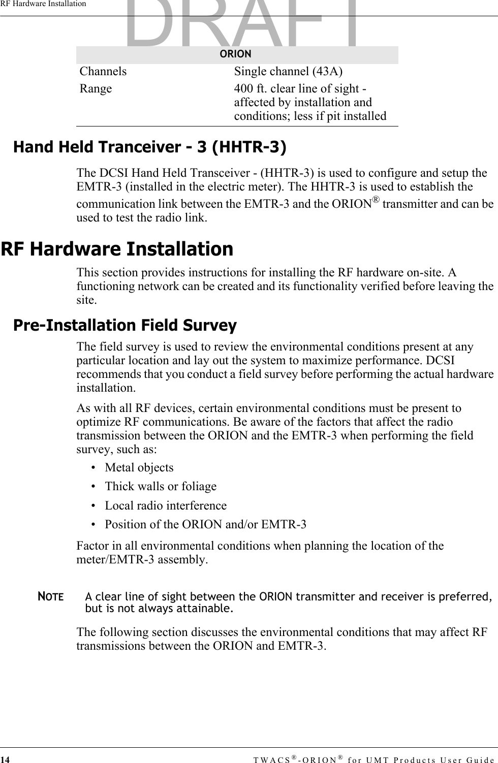 14 TWACS®-ORION® for UMT Products User GuideRF Hardware InstallationHand Held Tranceiver - 3 (HHTR-3)The DCSI Hand Held Transceiver - (HHTR-3) is used to configure and setup the EMTR-3 (installed in the electric meter). The HHTR-3 is used to establish the communication link between the EMTR-3 and the ORION® transmitter and can be used to test the radio link.RF Hardware InstallationThis section provides instructions for installing the RF hardware on-site. A functioning network can be created and its functionality verified before leaving the site. Pre-Installation Field SurveyThe field survey is used to review the environmental conditions present at any particular location and lay out the system to maximize performance. DCSI recommends that you conduct a field survey before performing the actual hardware installation. As with all RF devices, certain environmental conditions must be present to optimize RF communications. Be aware of the factors that affect the radio transmission between the ORION and the EMTR-3 when performing the field survey, such as:• Metal objects• Thick walls or foliage• Local radio interference• Position of the ORION and/or EMTR-3Factor in all environmental conditions when planning the location of the meter/EMTR-3 assembly.NOTEA clear line of sight between the ORION transmitter and receiver is preferred, but is not always attainable.The following section discusses the environmental conditions that may affect RF transmissions between the ORION and EMTR-3. Channels  Single channel (43A)Range  400 ft. clear line of sight - affected by installation and conditions; less if pit installedORIONDRAFT