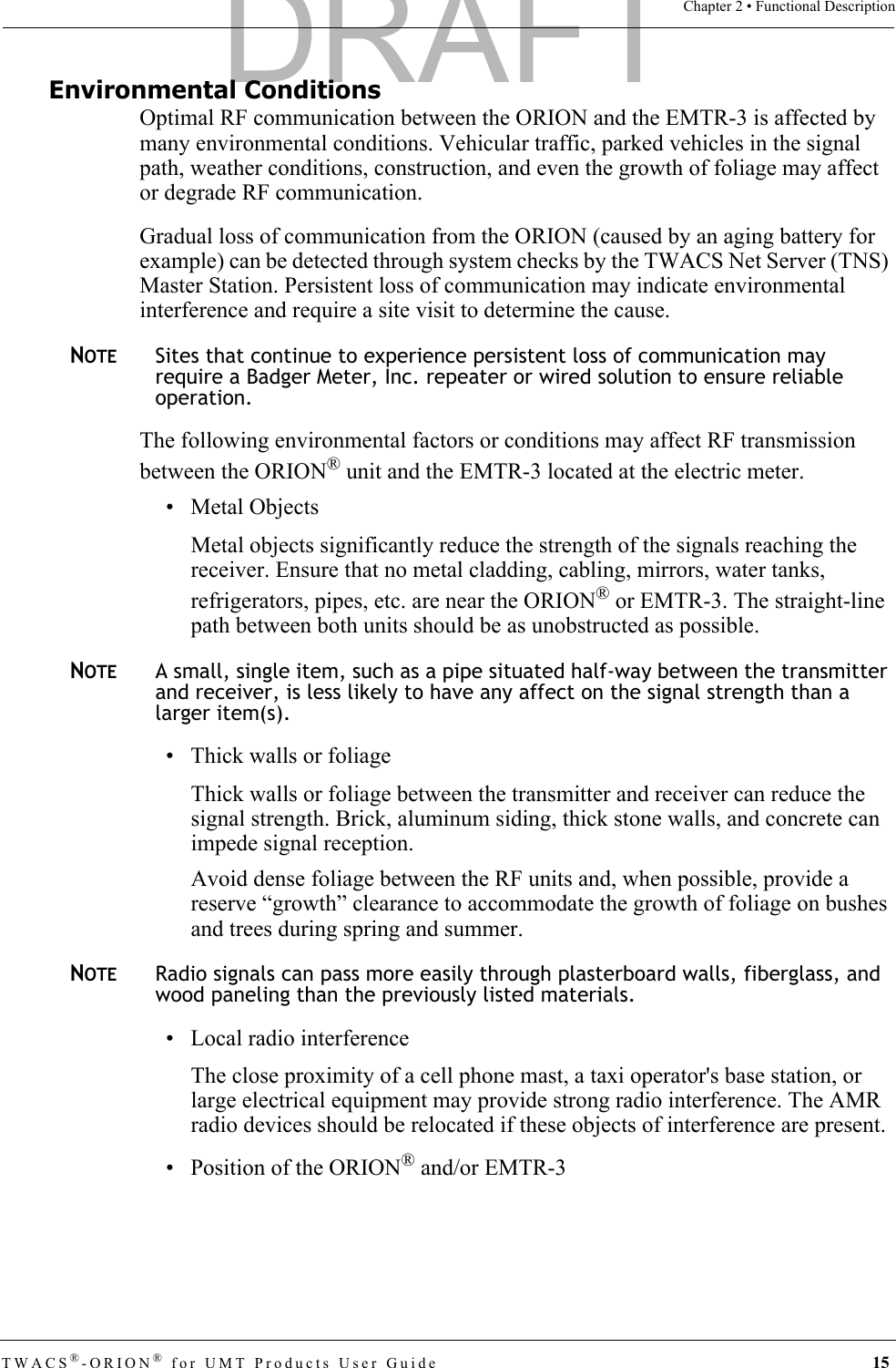 TWACS®-ORION® for UMT Products User Guide 15Chapter 2 • Functional DescriptionEnvironmental ConditionsOptimal RF communication between the ORION and the EMTR-3 is affected by many environmental conditions. Vehicular traffic, parked vehicles in the signal path, weather conditions, construction, and even the growth of foliage may affect or degrade RF communication.Gradual loss of communication from the ORION (caused by an aging battery for example) can be detected through system checks by the TWACS Net Server (TNS) Master Station. Persistent loss of communication may indicate environmental interference and require a site visit to determine the cause. NOTESites that continue to experience persistent loss of communication may require a Badger Meter, Inc. repeater or wired solution to ensure reliable operation.The following environmental factors or conditions may affect RF transmission between the ORION® unit and the EMTR-3 located at the electric meter. • Metal ObjectsMetal objects significantly reduce the strength of the signals reaching the receiver. Ensure that no metal cladding, cabling, mirrors, water tanks, refrigerators, pipes, etc. are near the ORION® or EMTR-3. The straight-line path between both units should be as unobstructed as possible. NOTEA small, single item, such as a pipe situated half-way between the transmitter and receiver, is less likely to have any affect on the signal strength than a larger item(s). • Thick walls or foliageThick walls or foliage between the transmitter and receiver can reduce the signal strength. Brick, aluminum siding, thick stone walls, and concrete can impede signal reception.Avoid dense foliage between the RF units and, when possible, provide a reserve “growth” clearance to accommodate the growth of foliage on bushes and trees during spring and summer. NOTERadio signals can pass more easily through plasterboard walls, fiberglass, and wood paneling than the previously listed materials.• Local radio interferenceThe close proximity of a cell phone mast, a taxi operator&apos;s base station, or large electrical equipment may provide strong radio interference. The AMR radio devices should be relocated if these objects of interference are present.• Position of the ORION® and/or EMTR-3DRAFT