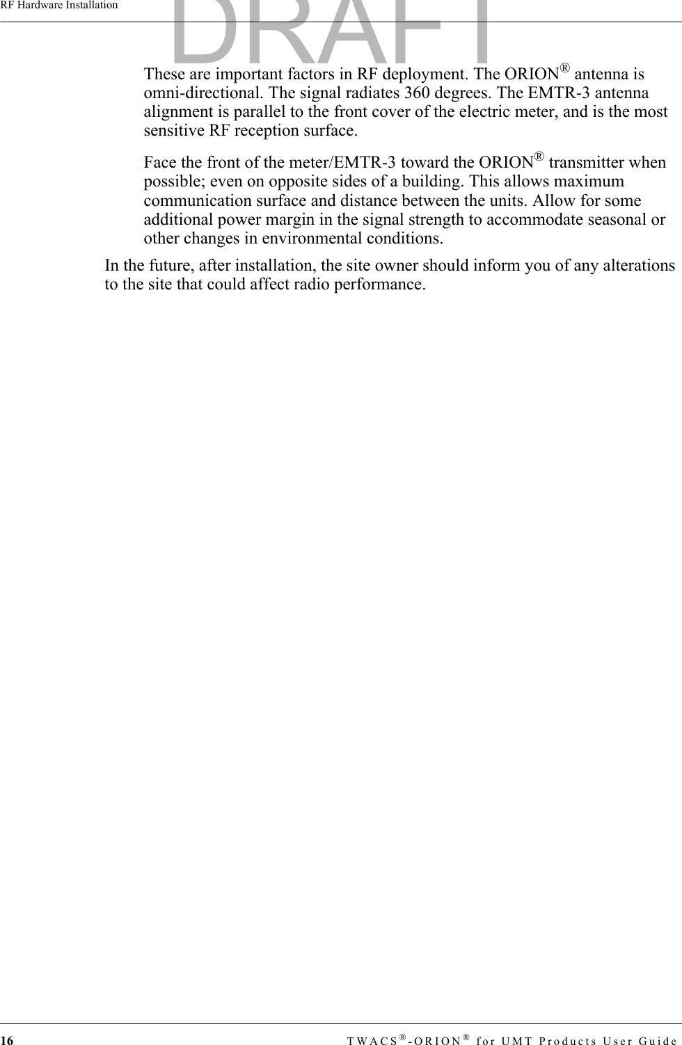 16 TWACS®-ORION® for UMT Products User GuideRF Hardware InstallationThese are important factors in RF deployment. The ORION® antenna is omni-directional. The signal radiates 360 degrees. The EMTR-3 antenna alignment is parallel to the front cover of the electric meter, and is the most sensitive RF reception surface. Face the front of the meter/EMTR-3 toward the ORION® transmitter when possible; even on opposite sides of a building. This allows maximum communication surface and distance between the units. Allow for some additional power margin in the signal strength to accommodate seasonal or other changes in environmental conditions.In the future, after installation, the site owner should inform you of any alterations to the site that could affect radio performance.DRAFT