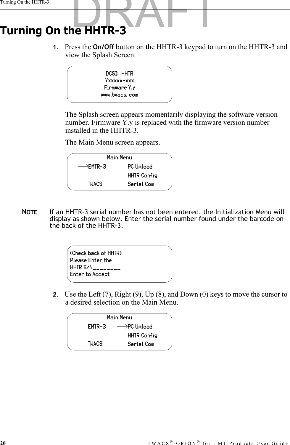 20 TWACS®-ORION® for UMT Products User GuideTurning On the HHTR-3Turning On the HHTR-31.   Press the On/Off button on the HHTR-3 keypad to turn on the HHTR-3 and view the Splash Screen.The Splash screen appears momentarily displaying the software version number. Firmware Y.y is replaced with the firmware version number installed in the HHTR-3.The Main Menu screen appears.NOTEIf an HHTR-3 serial number has not been entered, the Initialization Menu will display as shown below. Enter the serial number found under the barcode on the back of the HHTR-3.2.   Use the Left (7), Right (9), Up (8), and Down (0) keys to move the cursor to a desired selection on the Main Menu.DCSI:  HHTRYxxxxx-xxxFirmware Y.ywww.twacs. comMain MenuTWACSHHTR ConfigSerial ComPC UploadEMTR-3(Check back of HHTR)Please Enter theHHTR S/N________Enter to AcceptMain MenuEMTR-3TWACSHHTR ConfigSerial ComPC UploadDRAFT