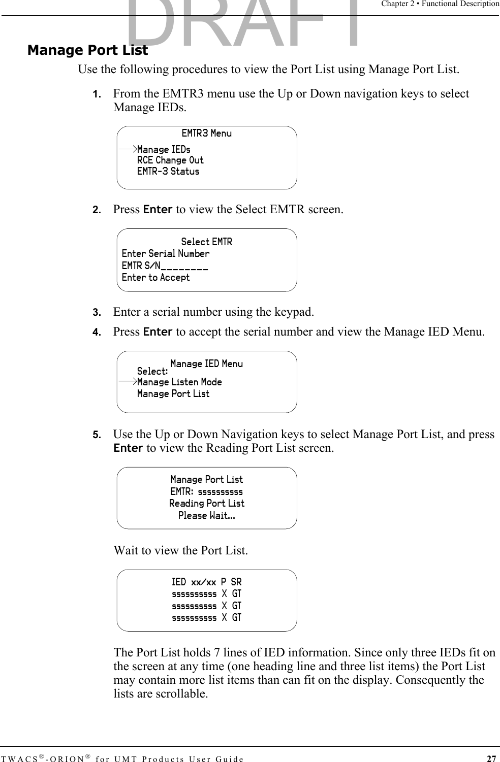 TWACS®-ORION® for UMT Products User Guide 27Chapter 2 • Functional DescriptionManage Port ListUse the following procedures to view the Port List using Manage Port List. 1.   From the EMTR3 menu use the Up or Down navigation keys to select Manage IEDs.2.   Press Enter to view the Select EMTR screen.3.   Enter a serial number using the keypad.4.   Press Enter to accept the serial number and view the Manage IED Menu.5.   Use the Up or Down Navigation keys to select Manage Port List, and press Enter to view the Reading Port List screen.Wait to view the Port List.The Port List holds 7 lines of IED information. Since only three IEDs fit on the screen at any time (one heading line and three list items) the Port List may contain more list items than can fit on the display. Consequently the lists are scrollable.EMTR3 MenuRCE Change OutEMTR-3 StatusManage IEDsSelect EMTREnter Serial NumberEMTR S/N________Enter to AcceptManage IED MenuManage Port ListSelect:Manage Listen ModeManage Port ListEMTR:  ssssssssssReading Port ListPlease Wait...IED  xx/xx  P  SRssssssssss  X  GTssssssssss  X  GTssssssssss  X  GTDRAFT