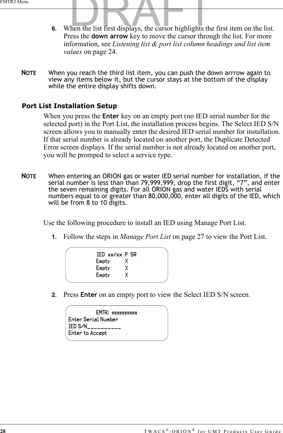 28 TWACS®-ORION® for UMT Products User GuideEMTR3 Menu6.   When the list first displays, the cursor highlights the first item on the list. Press the down arrow key to move the cursor through the list. For more information, see Listening list &amp; port list column headings and list item values on page 24.NOTEWhen you reach the third list item, you can push the down arrrow again to view any items below it, but the cursor stays at the bottom of the display while the entire display shifts down.Port List Installation SetupWhen you press the Enter key on an empty port (no IED serial number for the selected port) in the Port List, the installation process begins. The Select IED S/N screen allows you to manually enter the desired IED serial number for installation. If that serial number is already located on another port, the Duplicate Detected Error screen displays. If the serial number is not already located on another port, you will be promped to select a service type.NOTEWhen entering an ORION gas or water IED serial number for installation, if the serial number is less than than 79,999,999, drop the first digit, “7”, and enter the seven remaining digits. For all ORION gas and water IEDS with serial numbers equal to or greater than 80,000,000, enter all digits of the IED, which will be from 8 to 10 digits.Use the following procedure to install an IED using Manage Port List.1.   Follow the steps in Manage Port List on page 27 to view the Port List.2.   Press Enter on an empty port to view the Select IED S/N screen.IED  xx/xx  P  SR                    Empty           X                        Empty           X                        Empty           X    EMTR:  ssssssssssEnter Serial NumberIED S/N__________Enter to AcceptDRAFT