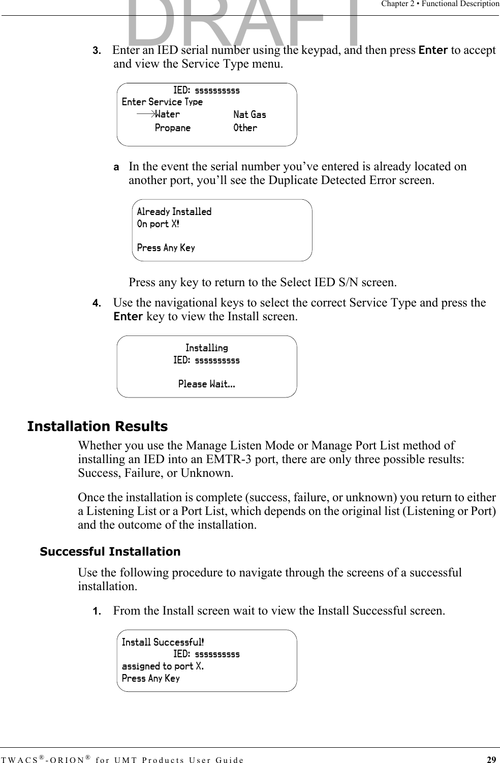 TWACS®-ORION® for UMT Products User Guide 29Chapter 2 • Functional Description3.   Enter an IED serial number using the keypad, and then press Enter to accept and view the Service Type menu.aIn the event the serial number you’ve entered is already located on another port, you’ll see the Duplicate Detected Error screen.Press any key to return to the Select IED S/N screen.4.   Use the navigational keys to select the correct Service Type and press the Enter key to view the Install screen.Installation ResultsWhether you use the Manage Listen Mode or Manage Port List method of installing an IED into an EMTR-3 port, there are only three possible results: Success, Failure, or Unknown.Once the installation is complete (success, failure, or unknown) you return to either a Listening List or a Port List, which depends on the original list (Listening or Port) and the outcome of the installation.Successful InstallationUse the following procedure to navigate through the screens of a successful installation.1.   From the Install screen wait to view the Install Successful screen.IED:  ssssssssssEnter Service TypeWaterPropaneNat GasOtherAlready InstalledOn port X!Press Any KeyInstallingIED:  ssssssssssPlease Wait...Install Successful!IED:  ssssssssssassigned to port X.Press Any KeyDRAFT