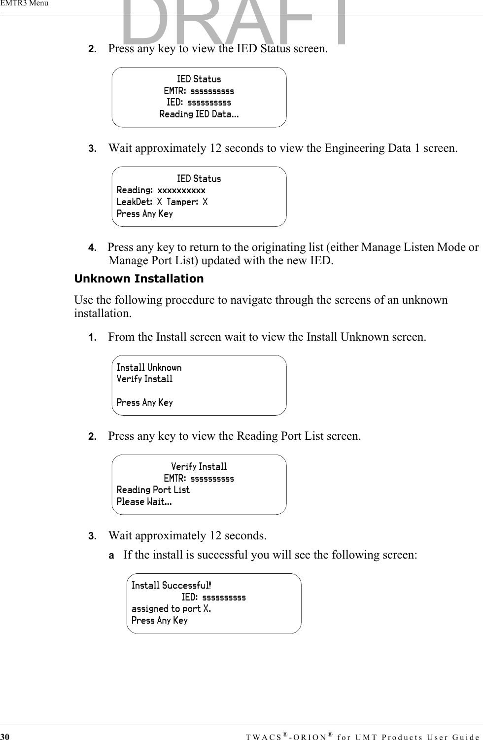 30 TWACS®-ORION® for UMT Products User GuideEMTR3 Menu2.   Press any key to view the IED Status screen.3.   Wait approximately 12 seconds to view the Engineering Data 1 screen.4.   Press any key to return to the originating list (either Manage Listen Mode or Manage Port List) updated with the new IED.Unknown InstallationUse the following procedure to navigate through the screens of an unknown installation.1.   From the Install screen wait to view the Install Unknown screen.2.   Press any key to view the Reading Port List screen.3.   Wait approximately 12 seconds. aIf the install is successful you will see the following screen:IED StatusEMTR:  ssssssssssIED:  ssssssssssReading IED Data...IED StatusReading:  xxxxxxxxxxLeakDet:  X  Tamper:  XPress Any KeyInstall UnknownVerify InstallPress Any KeyVerify InstallEMTR:  ssssssssssReading Port ListPlease Wait...Install Successful!IED:  ssssssssssassigned to port X.Press Any KeyDRAFT