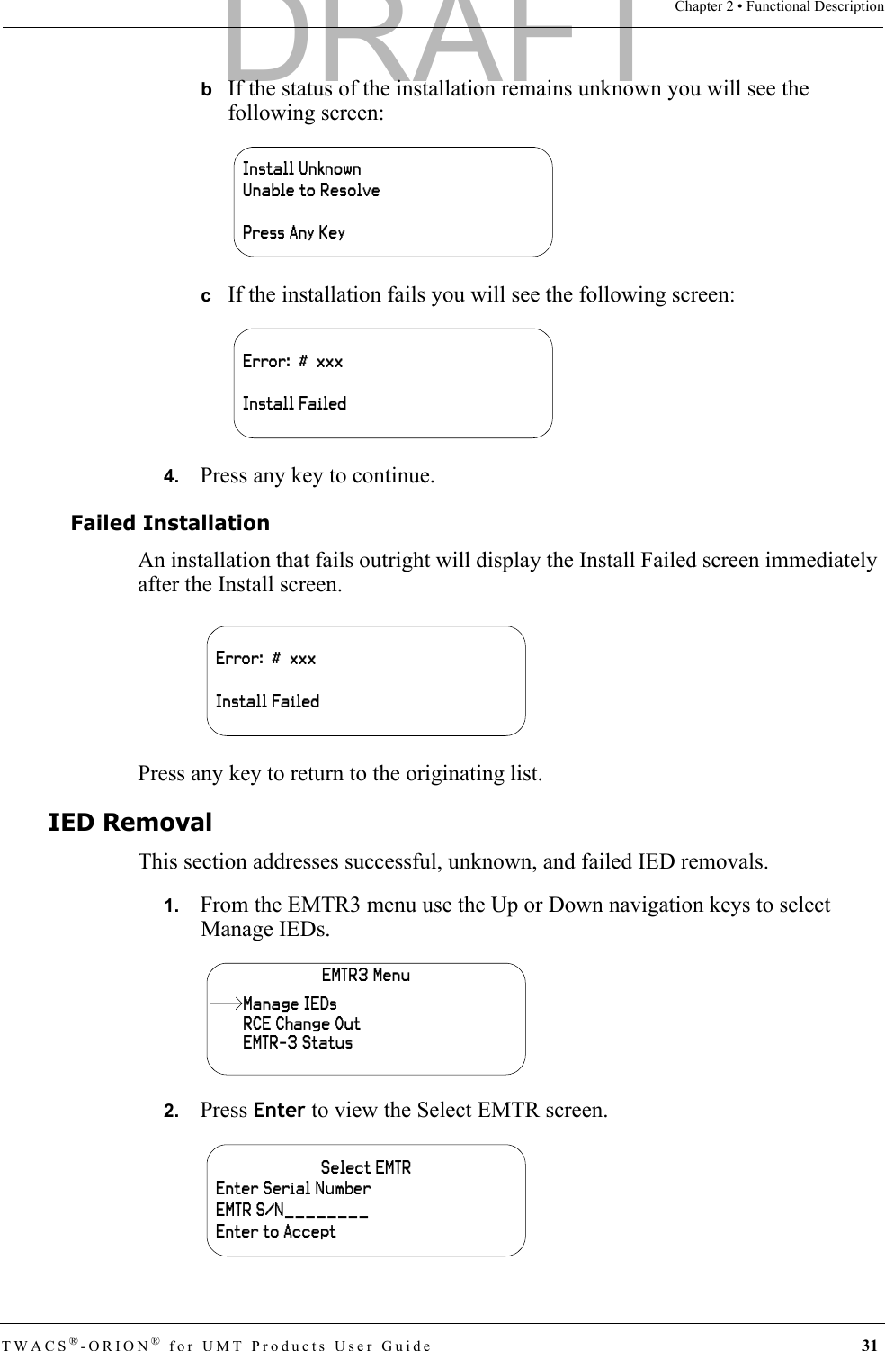 TWACS®-ORION® for UMT Products User Guide 31Chapter 2 • Functional DescriptionbIf the status of the installation remains unknown you will see the following screen:cIf the installation fails you will see the following screen:4.   Press any key to continue.Failed InstallationAn installation that fails outright will display the Install Failed screen immediately after the Install screen.Press any key to return to the originating list.IED RemovalThis section addresses successful, unknown, and failed IED removals.1.   From the EMTR3 menu use the Up or Down navigation keys to select Manage IEDs.2.   Press Enter to view the Select EMTR screen.Install UnknownUnable to ResolvePress Any KeyError:  #  xxxInstall FailedError:  #  xxxInstall FailedEMTR3 MenuRCE Change OutEMTR-3 StatusManage IEDsSelect EMTREnter Serial NumberEMTR S/N________Enter to AcceptDRAFT