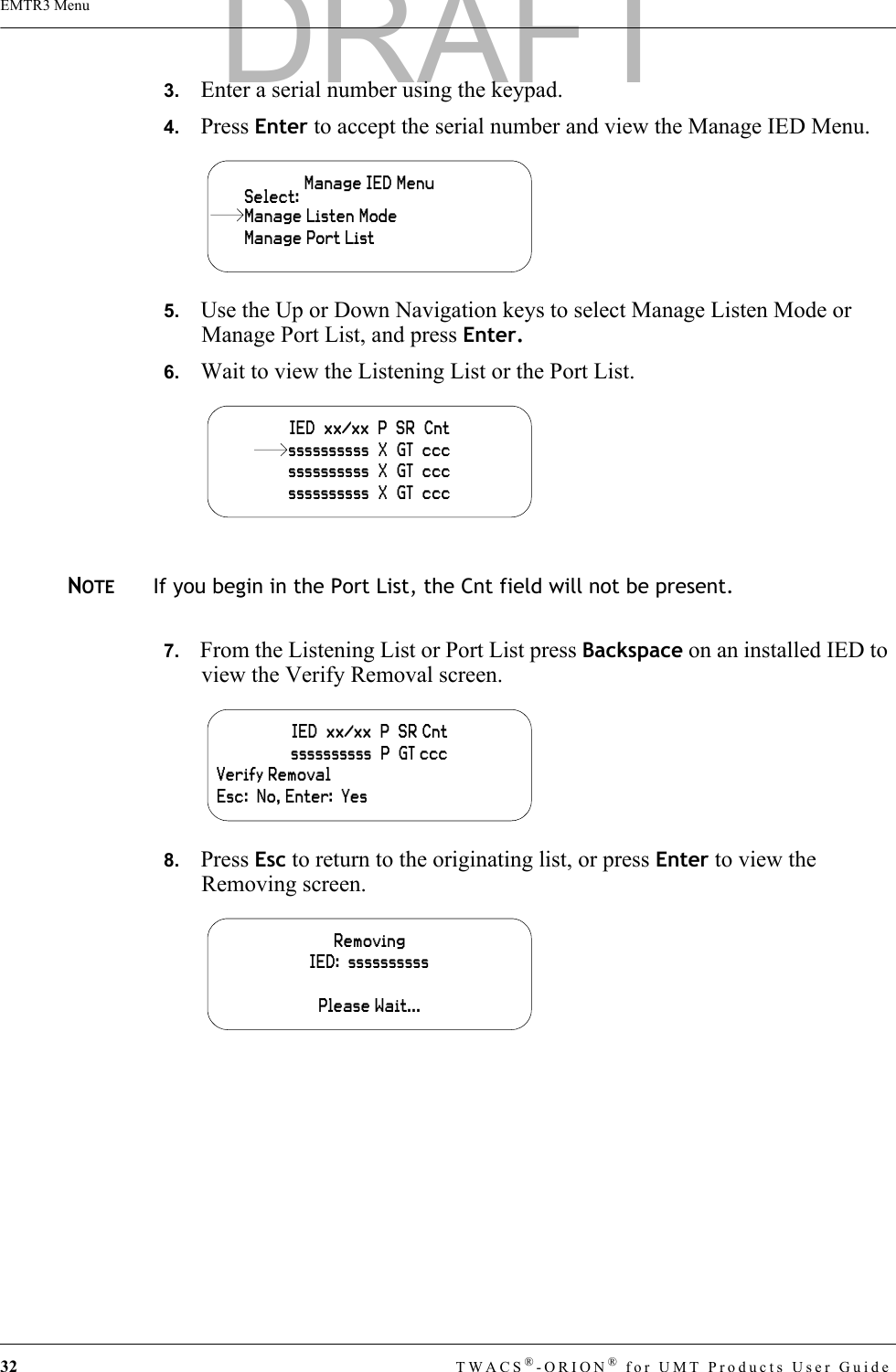 32 TWACS®-ORION® for UMT Products User GuideEMTR3 Menu3.   Enter a serial number using the keypad.4.   Press Enter to accept the serial number and view the Manage IED Menu.5.   Use the Up or Down Navigation keys to select Manage Listen Mode or Manage Port List, and press Enter.6.   Wait to view the Listening List or the Port List.NOTEIf you begin in the Port List, the Cnt field will not be present.7.   From the Listening List or Port List press Backspace on an installed IED to view the Verify Removal screen.8.   Press Esc to return to the originating list, or press Enter to view the Removing screen.Manage IED MenuManage Port ListSelect:Manage Listen ModeIED  xx/xx  P  SR  Cntssssssssss  X  GT  cccssssssssss  X  GT  cccssssssssss  X  GT  cccIED  xx/xx  P  SR Cntssssssssss  P  GT cccVerify RemovalEsc:  No, Enter:  YesRemovingIED:  ssssssssssPlease Wait...DRAFT