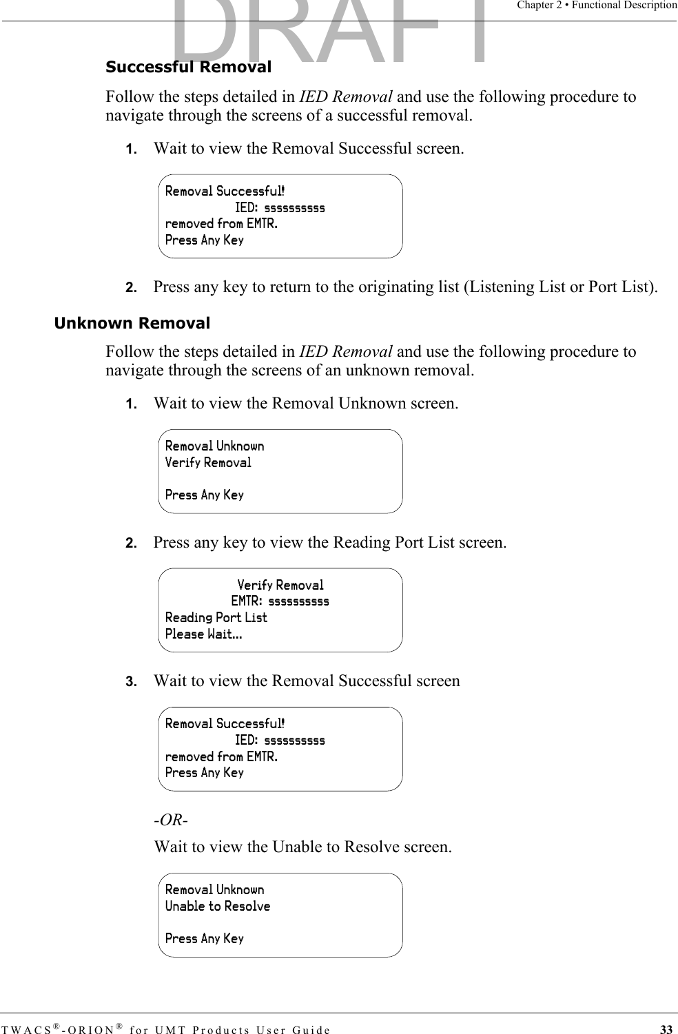 TWACS®-ORION® for UMT Products User Guide 33Chapter 2 • Functional DescriptionSuccessful RemovalFollow the steps detailed in IED Removal and use the following procedure to navigate through the screens of a successful removal.1.   Wait to view the Removal Successful screen.2.   Press any key to return to the originating list (Listening List or Port List).Unknown RemovalFollow the steps detailed in IED Removal and use the following procedure to navigate through the screens of an unknown removal.1.   Wait to view the Removal Unknown screen.2.   Press any key to view the Reading Port List screen.3.   Wait to view the Removal Successful screen-OR-Wait to view the Unable to Resolve screen.Removal Successful!IED:  ssssssssssremoved from EMTR.Press Any KeyRemoval UnknownVerify RemovalPress Any KeyVerify RemovalEMTR:  ssssssssssReading Port ListPlease Wait...Removal Successful!IED:  ssssssssssremoved from EMTR.Press Any KeyRemoval UnknownUnable to ResolvePress Any KeyDRAFT
