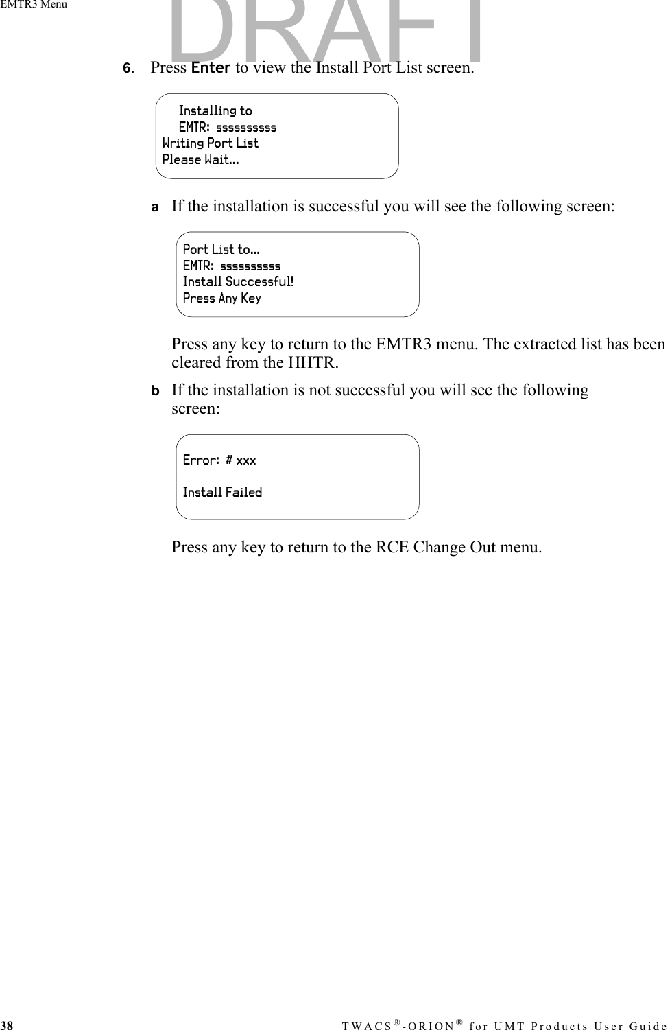 38 TWACS®-ORION® for UMT Products User GuideEMTR3 Menu6.   Press Enter to view the Install Port List screen.aIf the installation is successful you will see the following screen:Press any key to return to the EMTR3 menu. The extracted list has been cleared from the HHTR.bIf the installation is not successful you will see the following screen:Press any key to return to the RCE Change Out menu.     Installing to     EMTR:  ssssssssssWriting Port ListPlease Wait...Port List to…EMTR:  ssssssssssInstall Successful!Press Any KeyError:  # xxxInstall FailedDRAFT