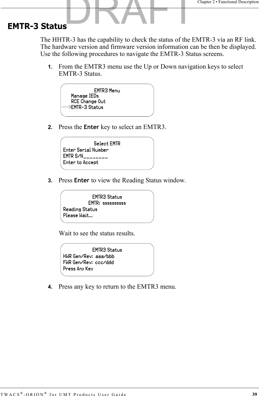 TWACS®-ORION® for UMT Products User Guide 39Chapter 2 • Functional DescriptionEMTR-3 StatusThe HHTR-3 has the capability to check the status of the EMTR-3 via an RF link. The hardware version and firmware version information can be then be displayed. Use the following procedures to navigate the EMTR-3 Status screens.1.   From the EMTR3 menu use the Up or Down navigation keys to select EMTR-3 Status.2.   Press the Enter key to select an EMTR3.3.   Press Enter to view the Reading Status window.Wait to see the status results.4.   Press any key to return to the EMTR3 menu.EMTR3 MenuManage IEDsRCE Change OutEMTR-3 StatusSelect EMTREnter Serial NumberEMTR S/N________Enter to AcceptEMTR3 Status EMTR:  ssssssssssReading StatusPlease Wait...EMTR3 Status HWR Gen/Rev:  aaa/bbbFWR Gen/Rev:  ccc/dddPress Any KeyDRAFT