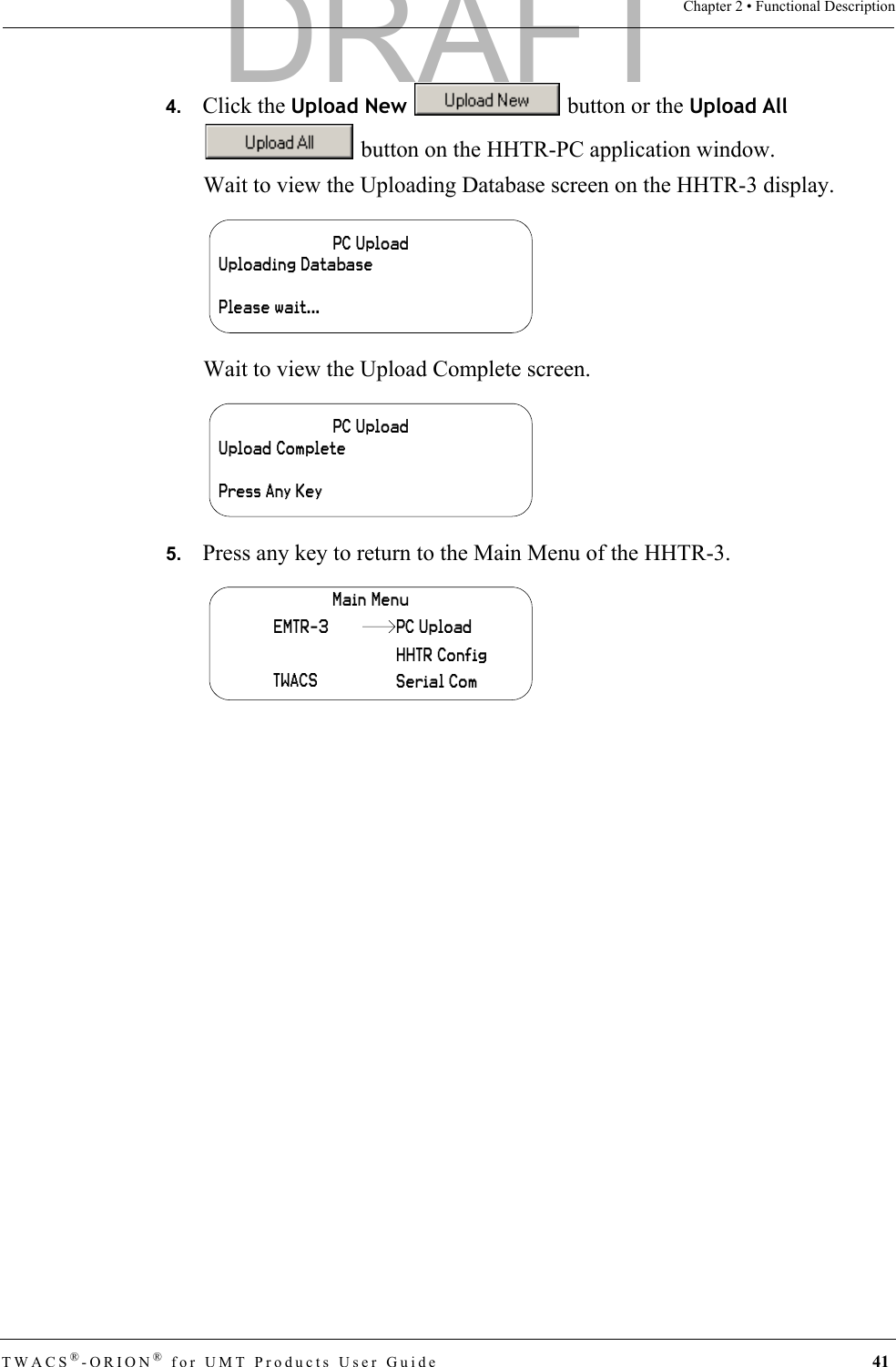 TWACS®-ORION® for UMT Products User Guide 41Chapter 2 • Functional Description4.   Click the Upload New   button or the Upload All  button on the HHTR-PC application window.Wait to view the Uploading Database screen on the HHTR-3 display.Wait to view the Upload Complete screen.5.   Press any key to return to the Main Menu of the HHTR-3.PC UploadUploading DatabasePlease wait...PC UploadUpload CompletePress Any KeyMain MenuEMTR-3TWACSHHTR ConfigSerial ComPC UploadDRAFT